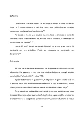 199
Ceftarolina
Ceftarolina es una cefalosporina de amplio espectro con actividad bactericida
frente a S. aureus resistente a meticilina, neumococos multirresistentes y muchos
bacilos gram negativos al igual que tigeciclina43
.
Por curvas de muerte y en estudios experimentales en animales se comprobó
también su acción bactericida frente a E. faecalis, pero su utilidad se ve limitada por ser
inactiva frente a E. faecium19, 43
.
La CIM 90 en E. faecalis es elevada (4 µg/ml) por lo que se vio que es útil
combinarla con otro antibiótico. Podría ser interesante su combinación con
daptomicina109
.
Oritavancina
Se trata de un derivado semisintético de un glucopépeptido natural llamado
telavancina. Fue evaluado in vitro y en dos estudios distintos se observó actividad
bacteriostática57
y bactericida137
frente a VRE.
A pesar de tratarse de un glucopéptido, la adquisición de genes vanA o vanB por
E. faecalis afecta sólo modestamente la sensibilidad in vitro a oritavancina, aunque
podría generarse un aumento de la CIM durante el tratamiento con esta droga6
.
En un estudio de endocarditis experimental en conejos resultó ser una droga
farmacocinéticamente apta e igualmente efectiva frente a cepas sensibles y resistentes
a vancomicina110
. El agregado de gentamicina disminuye significativamente el inóculo
 