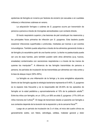 20
epidemias de faringitis en invierno por factores de encierro (en escuelas o en cuarteles
militares) e infecciones cutáneas en verano.
La adquisición faríngea o cutánea de S. pyogenes ocurre por transmisión de
persona a persona a través de microgotas aerosolizadas o por contacto directo.
El tracto respiratorio superior y las lesiones de piel constituyen los reservorios y
los principales focos primarios de infección por S. pyogenes. Esta bacteria puede
ocasionar infecciones superficiales o profundas, mediadas por toxinas o por eventos
inmunológicos. También puede adquirirse a través de los alimentos generando brotes a
de faringitis y/o escarlatina partir de una fuente común. La leche no pasteurizada puede
ser una de esas fuentes, pero también pueden serlo otros alimentos (p.ej. huevos,
ensaladas) contaminados con secreciones respiratorias o a través de las manos de
quienes los manipulan77
. A diferencia de las faringitis transmitidas de persona a
persona, los períodos de incubación de las transmitidas por alimentos son más cortos y
la tasa de ataque mayor (50%–90%).
La faringitis es una inflamación de la faringe y la zona amigdalina adyacente.
Dentro de las faringitis agudas la etiología bacteriana representa el 5-40%. S. pyogenes
es la especie más frecuente y es la responsable del 20-30% de los episodios de
faringitis en la edad pediátrica y aproximadamente el 10% de la población adulta79
.
Entre los niños con faringitis, en un 23% y un 58% se aísla S. pyogenes (17%–24% en
niños menores de 5 años)98
. El riesgo de transmision desde un paciente con faringitis a
sus contactos depende de la duración de la exposición y de la cercanía física234
.
Luego de un período de incubación de 2 a 4 días, el inicio del cuadro clínico es
generalmente súbito, con fiebre, odinofagia, cefalea, malestar general y dolor
 