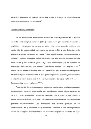 200
bacteriano adherido a las válvulas cardíacas e impide la emergencia de mutantes con
sensibilidad disminuida a oritavancina71
.
Multirresistencia y tratamiento
Se ha detectado la diseminación mundial de una subpoblación de E. faecium
conocida como complejo clonal 17 (CC17) caracterizada por presentar resistencia a
ampicilina y quinolonas. La mayoría de estos enterococos además contienen una
posible isla de patogenicidad que incluye los genes hylEfm y esp. Este clon se ha
adaptado al medio hospitalario por pasos. Primero adquirió genes de resistencia que le
confirieron ventajas selectivas que le aumentaron las posibilidades de interactuar con
otros clones y así pudieron ganar luego otros marcadores que le facilitaron su
adaptación. Este proceso, fue llamado “capitalismo genético” por Baquero y col.11
porque “el rico tiende a volverse más rico”. Así fue que esta subpoblación hospitalaria
internacional pudo incorporar más de cien genes específicos que incluyeron elementos
móviles tales como secuencias de inserción, secuencias de fagos y plásmidos, genes
de resistencia y genes regulatorios68, 127
.
Resumiendo, los enterococos son patógenos oportunistas, en algunos casos de
segunda línea, pero en otros habría que considerarlos como microorganismos de
cuidado y de difícil tratamiento. Presentan varios factores de virulencia, una resistencia
natural bastante frondosa y adquieren marcadores de resistencia que los convierten en
gérmenes multirresistentes. Las alternativas más eficaces parecen ser las
combinaciones de β-lactámicos o glucopéptidos sumados a los aminoglucósidos
cuando no lo impiden los mecanismos de resistencia específicos. Cuando las cepas
 
