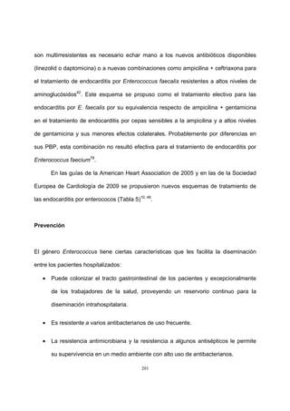 201
son multirresistentes es necesario echar mano a los nuevos antibióticos disponibles
(linezolid o daptomicina) o a nuevas combinaciones como ampicilina + ceftriaxona para
el tratamiento de endocarditis por Enterococcus faecalis resistentes a altos niveles de
aminoglucósidos42
. Este esquema se propuso como el tratamiento electivo para las
endocarditis por E. faecalis por su equivalencia respecto de ampicilina + gentamicina
en el tratamiento de endocarditis por cepas sensibles a la ampicilina y a altos niveles
de gentamicina y sus menores efectos colaterales. Probablemente por diferencias en
sus PBP, esta combinación no resultó efectiva para el tratamiento de endocarditis por
Enterococcus faecium78
.
En las guías de la American Heart Association de 2005 y en las de la Sociedad
Europea de Cardiología de 2009 se propusieron nuevos esquemas de tratamiento de
las endocarditis por enterococos (Tabla 5)10, 46
.
Prevención
El género Enterococcus tiene ciertas características que les facilita la diseminación
entre los pacientes hospitalizados:
• Puede colonizar el tracto gastrointestinal de los pacientes y excepcionalmente
de los trabajadores de la salud, proveyendo un reservorio continuo para la
diseminación intrahospitalaria.
• Es resistente a varios antibacterianos de uso frecuente.
• La resistencia antimicrobiana y la resistencia a algunos antisépticos le permite
su supervivencia en un medio ambiente con alto uso de antibacterianos.
 