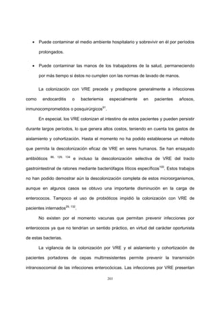 203
• Puede contaminar el medio ambiente hospitalario y sobrevivir en él por períodos
prolongados.
• Puede contaminar las manos de los trabajadores de la salud, permaneciendo
por más tiempo si éstos no cumplen con las normas de lavado de manos.
La colonización con VRE precede y predispone generalmente a infecciones
como endocarditis o bacteriemia especialmente en pacientes añosos,
inmunocomprometidos o posquirúrgicos91
.
En especial, los VRE colonizan el intestino de estos pacientes y pueden persistir
durante largos períodos, lo que genera altos costos, teniendo en cuenta los gastos de
aislamiento y cohortización. Hasta el momento no ha podido establecerse un método
que permita la descolonización eficaz de VRE en seres humanos. Se han ensayado
antibióticos 86, 129, 134
e incluso la descolonización selectiva de VRE del tracto
gastrointestinal de ratones mediante bacteriófagos líticos específicos100
. Estos trabajos
no han podido demostrar aún la descolonización completa de estos microorganismos,
aunque en algunos casos se obtuvo una importante disminución en la carga de
enterococos. Tampoco el uso de probióticos impidió la colonización con VRE de
pacientes internados29, 132
.
No existen por el momento vacunas que permitan prevenir infecciones por
enterococos ya que no tendrían un sentido práctico, en virtud del carácter oportunista
de estas bacterias.
La vigilancia de la colonización por VRE y el aislamiento y cohortización de
pacientes portadores de cepas multirresistentes permite prevenir la transmisión
intranosocomial de las infecciones enterocócicas. Las infecciones por VRE presentan
 