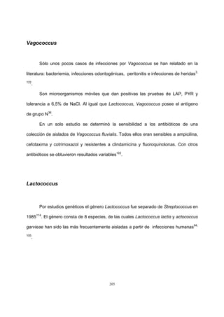 205
Vagococcus
Sólo unos pocos casos de infecciones por Vagococcus se han relatado en la
literatura: bacteriemia, infecciones odontogénicas, peritonitis e infecciones de heridas3,
122
.
Son microorganismos móviles que dan positivas las pruebas de LAP, PYR y
tolerancia a 6,5% de NaCl. Al igual que Lactococcus, Vagococcus posee el antígeno
de grupo N36
.
En un solo estudio se determinó la sensibilidad a los antibióticos de una
colección de aislados de Vagococcus fluvialis. Todos ellos eran sensibles a ampicilina,
cefotaxima y cotrimoxazol y resistentes a clindamicina y fluoroquinolonas. Con otros
antibióticos se obtuvieron resultados variables122
.
Lactococcus
Por estudios genéticos el género Lactococcus fue separado de Streptococcus en
1985114
. El género consta de 8 especies, de las cuales Lactococcus lactis y actococcus
garvieae han sido las más frecuentemente aisladas a partir de infecciones humanas94,
105
.
 