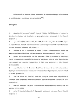 209
El antibiótico de elección para el tratamiento de las infecciones por lactococos es
la penicilina sola o combinada con gentamicina79, 94
.
Bibliografía
1. Abele-Horn M, Hommers L, Trabold R, Frosch M. Validation of VITEK 2 version 4.01 software for
detection, identification, and classification of glycopeptide-resistant enterococci. J Clin Microbiol.
2006;44:71-6.
2. Aguado-Urda M, López-Campos GH, Blanco MM, Fernández-Garayzábal JF, Cutuli MT, Aspiroz
C, López-Alonso V, Gibello A. Genome sequence of Lactococcus garvieae 21881, isolated from a case
of human septicaemia. J Bacteriol. 2011;193:4033–4.
3. Al Ahmad A, Pelz K, Schirrmeister JF, Hellwid E, Pukall R. Characterization of the first oral
Vagococcus isolate from a root-filled tooth with periradicular lesions. Curr Microbiol, 2008;57:235-8.
4. Alatoom AA, Cunningham SA, Ihde SM, Mandrekar J, Patel R. Comparison of direct colony
method versus extraction method for identification of gram-positive cocci by use of Bruker Biotyper
matrix-assisted laser desorption ionization-time of flight mass spectrometry. J Clin Microbiol.
2011;49:2868-73.
5. Argemi X, Hansmann Y, Christmann D, Lefebvre S, Jaulhac B, Jehl F. In vitro activity of
daptomycin against Enterococcus faecalis under various conditions of growth-phases, inoculum and pH.
PLoS ONE. 2013;8:e64218.
6. Arias CA, Mendes RE, Stilwel MG, Jones RN, Murray BE. Unmet needs and prospects for
oritavancin in the management of vancomycin-resistant enterococcal infections. Clin Infect Dis. 2012;
54(S3):S233-8.
7. Arias CA, Murray BE. The rise of the Enterococcus: beyond vancomycin resistance. Nat Rev
Microbiol. 2012;10:266-78.
8. Arthur M, Revnolds P, Courvalin P. Glycopeptide resistance in enterococci. Trends Microbiol.
1996;4:401-7.
 