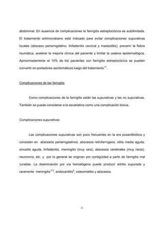 21
abdominal. En ausencia de complicaciones la faringitis estreptocócica es autolimitada.
El tratamiento antimicrobiano está indicado para evitar complicaciones supurativas
locales (absceso periamigdalino, linfadenitis cervical y mastoiditis), prevenir la fiebre
reumática, acelerar la mejoría clínica del paciente y limitar la cadena epidemiológica.
Aproximadamente el 15% de los pacientes con faringitis estreptocócica se pueden
convertir en portadores asintomáticos luego del tratamiento17
.
Complicaciones de las faringitis
Como complicaciones de la faringitis están las supurativas y las no supurativas.
También se puede considerar a la escarlatina como una complicación tóxica.
Complicaciones supurativas
Las complicaciones supurativas son poco frecuentes en la era posantibiótica y
consisten en abscesos periamigdalinos, abscesos retrofaríngeos, otitis media aguda,
sinusitis aguda, linfadenitis, meningitis (muy rara), abscesos cerebrales (muy raros),
neumonía, etc. y por lo general se originan por contigüidad a partir de faringitis mal
curadas. La diseminación por vía hematógena puede producir artritis supurada y
raramente meningitis173
, endocarditis6
, osteomielitis y abscesos.
 
