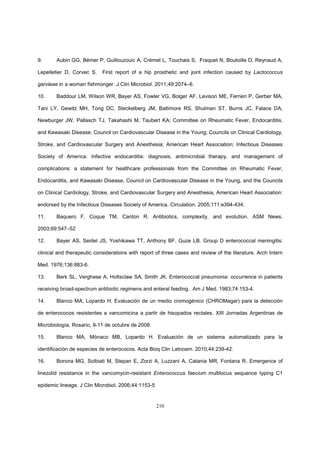 210
9. Aubin GG, Bémer P, Guillouzouic A, Crémet L, Touchais S, Fraquet N, Boutoille D, Reynaud A,
Lepelletier D, Corvec S. First report of a hip prosthetic and joint infection caused by Lactococcus
garvieae in a woman fishmonger. J Clin Microbiol. 2011;49:2074–6.
10. Baddour LM, Wilson WR, Bayer AS, Fowler VG, Bolger AF, Levison ME, Ferrieri P, Gerber MA,
Tani LY, Gewitz MH, Tong DC, Steckelberg JM, Baltimore RS, Shulman ST, Burns JC, Falace DA,
Newburger JW, Pallasch TJ, Takahashi M, Taubert KA; Committee on Rheumatic Fever, Endocarditis,
and Kawasaki Disease; Council on Cardiovascular Disease in the Young; Councils on Clinical Cardiology,
Stroke, and Cardiovascular Surgery and Anesthesia; American Heart Association; Infectious Diseases
Society of America. Infective endocarditis: diagnosis, antimicrobial therapy, and management of
complications: a statement for healthcare professionals from the Committee on Rheumatic Fever,
Endocarditis, and Kawasaki Disease, Council on Cardiovascular Disease in the Young, and the Councils
on Clinical Cardiology, Stroke, and Cardiovascular Surgery and Anesthesia, American Heart Association:
endorsed by the Infectious Diseases Society of America. Circulation. 2005;111:e394-434.
11. Baquero F, Coque TM, Canton R. Antibiotics, complexity, and evolution. ASM News.
2003;69:547–52
12. Bayer AS, Seidel JS, Yoshikawa TT, Anthony BF, Guze LB. Group D enterococcal meningitis:
clinical and therapeutic considerations with report of three cases and review of the literature. Arch Intern
Med. 1976;136:883-6.
13. Berk SL, Verghese A, Holtsclaw SA, Smith JK. Enterococcal pneumonia: occurrence in patients
receiving broad-spectrum antibiotic regimens and enteral feeding. Am J Med. 1983;74:153-4.
14. Blanco MA, Lopardo H. Evaluación de un medio cromogénico (CHROMagar) para la detección
de enterococos resistentes a vancomicina a partir de hisopados rectales. XIII Jornadas Argentinas de
Microbiología, Rosario, 9-11 de octubre de 2008.
15. Blanco MA, Mónaco MB, Lopardo H. Evaluación de un sistema automatizado para la
identificación de especies de enterococos. Acta Bioq Clin Latnoam. 2010;44:239-42.
16. Bonora MG, Solbiati M, Stepan E, Zorzi A, Luzzani A, Catania MR, Fontana R. Emergence of
linezolid resistance in the vancomycin-resistant Enterococcus faecium multilocus sequence typing C1
epidemic lineage. J Clin Microbiol. 2006;44:1153-5
 