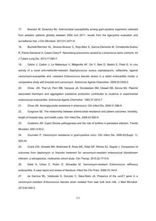 211
17. Brandon M, Dowzicky MJ. Antimicrobial susceptibility among gram-positive organisms collected
from pediatric patients globally between 2004 and 2011: results from the tigecycline evaluation and
surveillance trial. J Clin Microbiol. 2013;51:2371-8.
18. Buchelli-Ramírez HL, Álvarez-Álvarez C, Rojo-Alba S, García-Clemente M, Cimadevilla-Suárez
R, Pando-Sandoval A, Casan-Clará P. Necrotising pneumonia caused by Lactococcus lactis cremoris. Int
J Tuberc Lung Dis. 2013;17:565-7.
19. Cédric J, Caillon J, Le Mabecque V, Miègeville AF, Ge Y, Biek D, Batard E, Potel G. In vivo
activity of a novel anti-methicillin-resistant Staphylococcus aureus cephalosporin, ceftaroline, against
vancomycin-susceptible and –resistant Enterococcus faecalis strains in a rabbit endocarditis model: a
comparative study with linezolid and vancomycin. Antimicrob Agents Chemother. 2009;53:5300-2.
20. Chow JW, Thal LA, Perri MB, Vazquez JA, Donabedian SM, Clewell DB, Zervos MJ. Plasmid
associated hemolysin and aggregation substance production contributes to virulence in experimental
enterococcal endocarditis. Antimicrob Agents Chemother. 1993;37:2474-7.
21. Chow JW. Aminoglycoside resistance in enterococci. Clin Infect Dis. 2000;31:586-9.
22. Cosgrove SE. The relationship between antimicrobial resistance and patient outcomes: mortality,
length of hospital stay, and health costs. Clin Infect Dis. 2006;42:S82-9.
23. Costerton JW. Cystic fibrosis pathogenesis and the role of biofilms in persistent infection. Trends
Microbiol. 2001;9:50-2.
24. Courvalin P. Vancomycin resistance in gram-positive cocci. Clin infect Dis. 2006;42(Suppl. 1):
S25-34.
25. Crank CW, Scheetz MH, Brielmaier B, Rose WE, Patel GP, Ritchie DJ, Segreti J. Comparison of
outcomes from daptomycin or linezolid treatment for vancomycin-resistant enterococcal bloodstream
infection: a retrospective, multicenter cohort study. Clin Therap. 2010;32:1713-9.
26. Dalal A, Urban C, Rubin D, Ahluwalia M. Vancomycin-resistant Enterococcus rafﬁnosus
endocarditis. A case report and review of literature. Infect Dis Clin Pract. 2008;16:144-6.
27. de Garnica ML, Valdezate S, Gonzalo C, Sáez-Nieto JA. Presence of the vanC1 gene in a
vancomycin-resistant Enterococcus faecalis strain isolated from ewe bulk tank milk. J Med Microbiol.
2013;62:494-5.
 