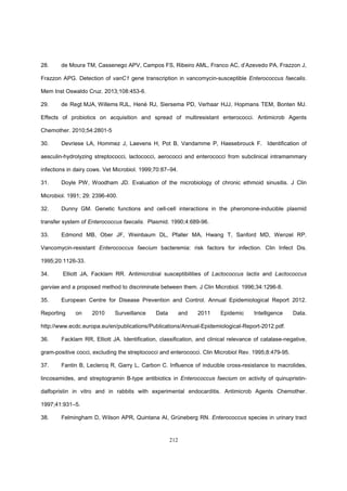 212
28. de Moura TM, Cassenego APV, Campos FS, Ribeiro AML, Franco AC, d’Azevedo PA, Frazzon J,
Frazzon APG. Detection of vanC1 gene transcription in vancomycin-susceptible Enterococcus faecalis.
Mem Inst Oswaldo Cruz. 2013;108:453-6.
29. de Regt MJA, Willems RJL, Hené RJ, Siersema PD, Verhaar HJJ, Hopmans TEM, Bonten MJ.
Effects of probiotics on acquisition and spread of multiresistant enterococci. Antimicrob Agents
Chemother. 2010;54:2801-5
30. Devriese LA, Hommez J, Laevens H, Pot B, Vandamme P, Haesebrouck F. Identification of
aesculin-hydrolyzing streptococci, lactococci, aerococci and enterococci from subclinical intramammary
infections in dairy cows. Vet Microbiol. 1999;70:87–94.
31. Doyle PW, Woodham JD. Evaluation of the microbiology of chronic ethmoid sinusitis. J Clin
Microbiol. 1991; 29: 2396-400.
32. Dunny GM. Genetic functions and cell-cell interactions in the pheromone-inducible plasmid
transfer system of Enterococcus faecalis. Plasmid. 1990;4:689-96.
33. Edmond MB, Ober JF, Weinbaum DL, Pfaller MA, Hwang T, Sanford MD, Wenzel RP.
Vancomycin-resistant Enterococcus faecium bacteremia: risk factors for infection. Clin Infect Dis.
1995;20:1126-33.
34. Elliott JA, Facklam RR. Antimicrobial susceptibilities of Lactococcus lactis and Lactococcus
garviae and a proposed method to discriminate between them. J Clin Microbiol. 1996;34:1296-8.
35. European Centre for Disease Prevention and Control. Annual Epidemiological Report 2012.
Reporting on 2010 Surveillance Data and 2011 Epidemic Intelligence Data.
http://www.ecdc.europa.eu/en/publications/Publications/Annual-Epidemiological-Report-2012.pdf.
36. Facklam RR, Elliott JA. Identification, classification, and clinical relevance of catalase-negative,
gram-positive cocci, excluding the streptococci and enterococci. Clin Microbiol Rev. 1995;8:479-95.
37. Fantin B, Leclercq R, Garry L, Carbon C. Influence of inducible cross-resistance to macrolides,
lincosamides, and streptogramin B-type antibiotics in Enterococcus faecium on activity of quinupristin-
dalfopristin in vitro and in rabbits with experimental endocarditis. Antimicrob Agents Chemother.
1997;41:931–5.
38. Felmingham D, Wilson APR, Quintana AI, Grüneberg RN. Enterococcus species in urinary tract
 