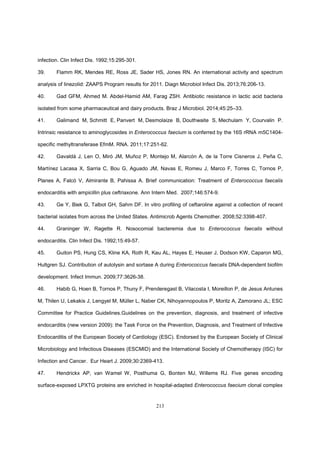 213
infection. Clin Infect Dis. 1992;15:295-301.
39. Flamm RK, Mendes RE, Ross JE, Sader HS, Jones RN. An international activity and spectrum
analysis of linezolid: ZAAPS Program results for 2011. Diagn Microbiol Infect Dis. 2013;76:206-13.
40. Gad GFM, Ahmed M. Abdel-Hamid AM, Farag ZSH. Antibiotic resistance in lactic acid bacteria
isolated from some pharmaceutical and dairy products. Braz J Microbiol. 2014;45:25–33.
41. Galimand M, Schmitt E, Panvert M, Desmolaize B, Douthwaite S, Mechulam Y, Courvalin P.
Intrinsic resistance to aminoglycosides in Enterococcus faecium is conferred by the 16S rRNA m5C1404-
specific methyltransferase EfmM. RNA. 2011;17:251-62.
42. Gavaldá J, Len O, Miró JM, Muñoz P, Montejo M, Alarcón A, de la Torre Cisneros J, Peña C,
Martínez Lacasa X, Sarria C, Bou G, Aguado JM, Navas E, Romeu J, Marco F, Torres C, Tornos P,
Planes A, Falcó V, Almirante B, Pahissa A. Brief communication: Treatment of Enterococcus faecalis
endocarditis with ampicillin plus ceftriaxone. Ann Intern Med. 2007;146:574-9.
43. Ge Y, Biek G, Talbot GH, Sahm DF. In vitro profiling of ceftaroline against a collection of recent
bacterial isolates from across the United States. Antimicrob Agents Chemother. 2008;52:3398-407.
44. Graninger W, Ragette R. Nosocomial bacteremia due to Enterococcus faecalis without
endocarditis. Clin Infect Dis. 1992;15:49-57.
45. Guiton PS, Hung CS, Kline KA, Roth R, Kau AL, Hayes E, Heuser J, Dodson KW, Caparon MG,
Hultgren SJ. Contribution of autolysin and sortase A during Enterococcus faecalis DNA-dependent biofilm
development. Infect Immun. 2009;77:3626-38.
46. Habib G, Hoen B, Tornos P, Thuny F, Prenderegast B, Vilacosta I, Moreillon P, de Jesus Antunes
M, Thilen U, Lekakis J, Lengyel M, Müller L, Naber CK, Nihoyannopoulos P, Moritz A, Zamorano JL; ESC
Committee for Practice Guidelines.Guidelines on the prevention, diagnosis, and treatment of infective
endocarditis (new version 2009): the Task Force on the Prevention, Diagnosis, and Treatment of Infective
Endocarditis of the European Society of Cardiology (ESC). Endorsed by the European Society of Clinical
Microbiology and Infectious Diseases (ESCMID) and the International Society of Chemotherapy (ISC) for
Infection and Cancer. Eur Heart J. 2009;30:2369-413.
47. Hendrickx AP, van Wamel W, Posthuma G, Bonten MJ, Willems RJ. Five genes encoding
surface-exposed LPXTG proteins are enriched in hospital-adapted Enterococcus faecium clonal complex
 