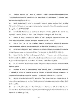 215
58. Jones RN, Kohno S, Ono Y, Ross JE, Yanagihara K. ZAAPS international surveillance program
(2007) for linezolid resistance: results from 5591 gram-positive clinical isolates in 23 countries. Diagn
Microbiol Infect Dis. 2009;64:191-201.
59. Kainer MA, Devasia RA, Jones TF, Simmons BP, Melton K, Chow S, Broyles J, Moore KL, Craig
AS, Schaffner W. Response to emerging infection leading to outbreak of linezolid-resistant enterococci.
Emerg Infect Dis. 2007;13:1024-30.
60. Kernodle DS. Mechanisms of resistance to ß-lactam antibiotics. p.609-20 En: Fischetti VA,
Novick RP, Ferretti JJ, Portnoy DA, Rood JI (ed.) Gram-positive pathogens. ASM Press, 2000.
61. Khardori N, Wong E, Carrasco CH, Wallace S, Patt Y, Bodey GP. Infections associated with
biliary drainage procedures in patients with cancer. Rev Infect Dis. 1991;13:587-91.
62. Kim JH, Go J, Cho CG, Kim JI, Lee MS, Park SC. First report of human acute acalculous
cholecystitis caused by the fish pathogen Lactococcus garvieae. J Clin Microbiol. 2013;51:712-4.
63. Korczynska M, Mukhtar T, Wright G, Berghuis AM. Structural basis for streptogramin B resistance
in Staphylococcus aureus by virginiamycin B lyase. Proc Natl Acad Sci USA. 2007;104:10388–93.
64. Kristich CJ, Rice LB, Arias CA. Enterococcal infection — Treatment and antibiotic resistance.
En: Gilmore MS, Clewell DB, Ike Y, Shankar N, (ed.). Enterococci: from commensals to leading causes of
drug resistant infection [Internet]. Boston: Massachusetts Eye and Ear Infirmary; 2014.
65. Lai KK, Treatment of vancomycin resistant Enterococcus faecium infections. Arch Intern Med.
1996;156:2579-84.
66. Lauridsen TK, Bruun LE, Rasmussen RV, Arpi M, Risum N, Moser C, Johansen HK, Bundgaard
H, Hassager C, Bruun NE. Linezolid as rescue treatment for left-sided infective endocarditis: an
observational, retrospective, multicenter study. Eur J Clin Microbiol Infect Dis. 2012;31:2567-74.
67. Laverde Gómez JA, Hendrickx APA, Willems RJ, Top J, Sava I, Huebner J, Witte W, Werner G.
Intra- and interspecies genomic transfer of the Enterococcus faecalis pathogenicity island. PLoS ONE.
2011; 6: e16720.
68. Leavis HL, Willems RJ, Van Wamel WJ, Schuren FH, Caspers MP, Bonten MJ. Insertion
sequence-driven diversification creates a globally dispersed emerging multiresistant subspecies of E.
faecium. PLoS Pathog. 2007;3:e7.
 