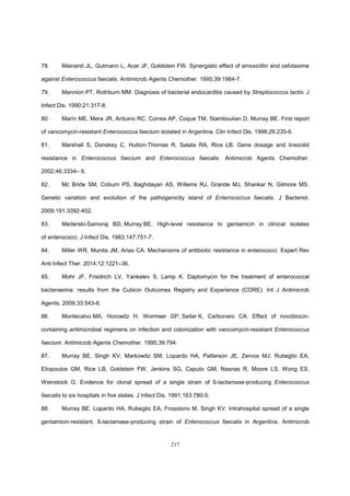 217
78. Mainardi JL, Gutmann L, Acar JF, Goldstein FW. Synergistic effect of amoxicillin and cefotaxime
against Enterococcus faecalis. Antimicrob Agents Chemother. 1995;39:1984-7.
79. Mannion PT, Rothburn MM. Diagnosis of bacterial endocarditis caused by Streptococcus lactis. J
Infect Dis. 1990;21:317-8.
80. Marín ME, Mera JR, Arduino RC, Correa AP, Coque TM, Stamboulian D, Murray BE. First report
of vancomycin-resistant Enterococcus faecium isolated in Argentina. Clin Infect Dis. 1998;26:235-6.
81. Marshall S, Donskey C, Hutton-Thomas R, Salata RA, Rice LB. Gene dosage and linezolid
resistance in Enterococcus faecium and Enterococcus faecalis. Antimicrob Agents Chemother.
2002;46:3334– 6.
82. Mc Bride SM, Coburn PS, Baghdayan AS, Willems RJ, Grande MJ, Shankar N, Gilmore MS.
Genetic variation and evolution of the pathogenicity island of Enterococcus faecalis. J Bacteriol.
2009;191:3392-402.
83. Mederski-Samoraj BD, Murray BE. High-level resistance to gentamicin in clinical isolates
of enterococci. J Infect Dis. 1983;147:751-7.
84. Miller WR, Munita JM, Arias CA. Mechanisms of antibiotic resistance in enterococci. Expert Rev
Anti Infect Ther. 2014;12:1221–36.
85. Mohr JF, Friedrich LV, Yankelev S, Lamp K. Daptomycin for the treatment of enterococcal
bacteraemia: results from the Cubicin Outcomes Registry and Experience (CORE). Int J Antimicrob
Agents. 2009;33:543-8.
86. Montecalvo MA, Horowitz H, Wormser GP, Seiter K, Carbonaro CA. Effect of novobiocin-
containing antimicrobial regimens on infection and colonization with vancomycin-resistant Enterococcus
faecium. Antimicrob Agents Chemother. 1995;39:794.
87. Murray BE, Singh KV, Markowitz SM, Lopardo HA, Patterson JE, Zervos MJ; Rubeglio EA,
Eliopoulos GM, Rice LB, Goldstein FW, Jenkins SG, Caputo GM, Nasnas R, Moore LS, Wong ES,
Weinstock G. Evidence for clonal spread of a single strain of ß-lactamase-producing Enterococcus
faecalis to six hospitals in five states. J Infect Dis. 1991;163:780-5.
88. Murray BE, Lopardo HA, Rubeglio EA, Frosolono M, Singh KV. Intrahospital spread of a single
gentamicin-resistant, ß-lactamase-producing strain of Enterococcus faecalis in Argentina. Antimicrob
 