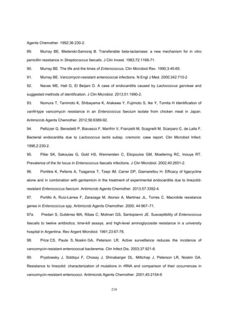 218
Agents Chemother. 1992;36:230-2.
89. Murray BE, Mederski-Samoraj B. Transferable beta-lactamase: a new mechanism for in vitro
penicillin resistance in Streptococcus faecalis. J Clin Invest. 1983;72:1168-71.
90. Murray BE. The life and the times of Enterococcus. Clin Microbiol Rev. 1990;3:45-65.
91. Murray BE. Vancomycin-resistant enterococcal infections. N Engl J Med. 2000;342:710-2
92. Navas ME, Hall G, El Beijani D. A case of endocarditis caused by Lactococcus garvieae and
suggested methods of identification. J Clin Microbiol. 2013;51:1990-2.
93. Nomura T, Tanimoto K, Shibayama K, Arakawa Y, Fujimoto S, Ike Y, Tomita H Identification of
vanN-type vancomycin resistance in an Enterococcus faecium isolate from chicken meat in Japan.
Antimicrob Agents Chemother. 2012;56:6389-92.
94. Pellizzer G, Benedetti P, Biavasco F, Manfrin V, Franzetti M, Scagnelli M, Scarparo C, de Lalla F.
Bacterial endocarditis due to Lactococcus lactis subsp. cremoris: case report. Clin Microbiol Infect.
1996;2:230-2.
95. Pillai SK, Sakoulas G, Gold HS, Wennersten C, Eliopoulos GM, Moellering RC, Inouye RT.
Prevalence of the fsr locus in Enterococcus faecalis infections. J Clin Microbiol. 2002;40:2651-2.
96. Pontikis K, Pefanis A, Tsaganos T, Tzepi IM, Carrer DP, Giamarellou H. Efficacy of tigecycline
alone and in combination with gentamicin in the treatment of experimental endocarditis due to linezolid-
resistant Enterococcus faecium. Antimicrob Agents Chemother. 2013;57:3392-4.
97. Portillo A, Ruiz-Larrea F, Zarazaga M, Alonso A, Martinez JL, Torres C. Macrolide resistance
genes in Enterococcus spp. Antimicrob Agents Chemother. 2000; 44:967–71.
97a. Predari S, Gutiérrez MA, Ribas C, Molinari GS, Santopianni JE. Susceptibility of Enterococcus
faecalis to twelve antibiotics, time-kill assays, and high-level aminoglycoside resistance in a university
hospital in Argentina. Rev Argent Microbiol. 1991;23:67-78.
98. Price CS, Paule S, Noskin GA, Peterson LR. Active surveillance reduces the incidence of
vancomycin-resistant enterococcal bacteremia. Clin Infect Dis. 2003;37:921-8.
99. Prystowsky J, Siddiqui F, Chosay J, Shinabarger DL, Millichap J, Peterson LR, Noskin GA.
Resistance to linezolid: characterization of mutations in rRNA and comparison of their occurrences in
vancomycin-resistant enterococci. Antimicrob Agents Chemother. 2001;45:2154-6
 