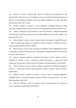 219
100. Ramírez B, Centrón D, Ramírez MS, Lopardo H. Isolation and characterization of lytic
bacteriophages of Enterococcus spp. Proceedings of the XVI Lancefield International Symposium on
Streptococci and Streptococcal Diseases. Palm Cove, Australia, September 5-30, 2005. International
Congress Series 2006; 1289: 162-164.
101. Ramotar K, Woods W, Larocque L, Toye B. Comparison of phenotypic methods to identify
enterococci intrinsically resistant to vancomycin (vanC VRE). Diagn Microbiol Infect Dis. 2000;36:119-24.
102. Ravelo C, Magariños B, López-Romalde S, Toranzo AE, Romalde JL. Molecular fingerprinting
of fish-pathogenic Lactococcus garvieae strains by random amplified polymorphic DNA analysis. J Clin
Microbiol. 2003;41:751–6.
103. Rice LB, Bellais S, Carias LL, Hutton-Thomas R, Bonomo RA, Caspers P, Page MGP, Gutmann
L. Impact of specific pbp5 mutations on expression of ß-lactam resistance in Enterococcus faecium.
Antimicrob Agents Chemother. 2004; 48: 3028-32.
104. Rice LB, Carias LL, Rudin S, Vael C, Goossens H, Konstabel C, Klare I, Nallapareddy SR, Huang
W, Murray BE. A potential virulence gene, hylEfm, predominates in Enterococcus faecium of clinical origin.
J Infect Dis. 2003;187;508-12.
105. Russo G, Iannetta M, D’Abramo A, Mascellino MT, Pantosti A, Erario L, Tebano G, Oliva A,
D’Agostino C, Trinchieri V, Vullo V. Lactococcus garvieae endocarditis in a patient with colonic
diverticulosis: first case report in Italy and review of the literature. New Microbiologica. 2012;35:495-501.
106. Sabol K, Patterson J, Lewis JS, Owens A, Cadena J, Jorgensen JH. Emergence of daptomycin
resistance in Enterococcus faecium during daptomycin therapy. Antimicrob Agents Chemother.
2005;49:1664-5.
107. Sahgal VS, Urban C, Mariano N, weinbaum F, Turner J, Rahal JJ. Quinupristin/dalfopristrin
(RP59500) therapy for vancomycin-resistant Enterococcus faecium aortic graft infection: case report.
Microb Drug Resist. 1995;1:245-7.
108. Saidane O, Mahmoud I, Saadi F, Souayah A, Zouari R. Spondylodiscitis and Lactococcus
cremoris endocarditis. Med Mal Infect. 2013;43:489-90.
 