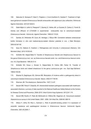 220
109. Sakoulas G, Nonejuie P, Nizet V, Pogliano J, Crum-Cianflone N, Haddad F. Treatment of high-
level gentamicin-resistant Enterococcus faecalis endocarditis with daptomycin plus ceftaroline. Antimicrob
Agents Chemother. 2013;57:4042-5.
110. Saleh-Mghir A, Lefort A, Petegnief Y, Dautrey S, Vallois JM, Le Guludec D, Carbon C, Fantin B.
Activity and diffusion of LY333328 in experimental endocarditis due to vancomycin-resistant
Enterococcus faecalis. Antimicrob Agents Chemother. 1999;43:115-20.
111. Sandoe JA, Witherden IR, Cove JH, Heritage J, Wilcox MH. Correlation between enterococcal
biofilm formation in vitro and medical-device-related infection potential in vivo. J Med Microbiol.
2003;52:547-50.
112. Sava IG, Helkens E, Huebner J. Pathogenesis and immunity in enterococcal infections. Clin
Microbiol Infect. 2010;16:533-40.
113. Schleifer KH, Kilpper-Baltz R. Transfer of Streptococcus faecalis and Streptococcus faecium to
the genus Enterococcus nom. rev. as Enterococcus faecalis comb. nov. and Enterococcus faecium comb.
nov. Int J Syst Bacteriol. 1984;34:31-4.
114. Schleifer KH, Kraus J, Dvorak C, Kilpper-Baltz R, Collins MD, Fisher W. Transfer of
Streptococcus lactis and related streptococci to the genus Lactococcus gen. nov. Syst Appl Bacteriol.
1985;6:183-95.
115. Shankar N, Baghdayan AS, Gilmore MS. Modulation of virulence within a pathogenicity island in
vancomycin-resistant Entrerococcus faecalis. Nature. 2002;417:746-50.
116. Sherman JM. The streptococci. Bacteriol Rev. 1937;1:3–97.
117. Sievert DM, Ricks P, Edwards JR. Antimicrobial-resistant pathogens associated with healthcare-
associated infections: summary of data reported to the National Healthcare Safety Network at the Centers
for Disease Control and Prevention, 2009–2010. Infect Control Hosp Epidemiol. 2013;34:1–14.
118. Sievert DM, Rudrik JT, Patel JB, McDonald LC, Wilkins MJ, Hageman JC. Vancomycin-resistant
Staphylococcus aureus in the United States, 2002 - 2006. Clin Infect Dis. 2008;46: 668-74.
119. Sifaoui F, Arthur M, Rice L, Gutmann L. Role of penicillin-binding protein 5 in expression of
ampicillin resistance and peptidoglycan structure in Enterococcus faecium. Antimicrob Agents
Chemother. 2001;45:2594–7.
 