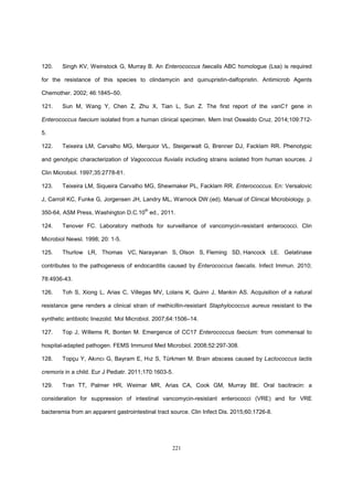 221
120. Singh KV, Weinstock G, Murray B. An Enterococcus faecalis ABC homologue (Lsa) is required
for the resistance of this species to clindamycin and quinupristin-dalfopristin. Antimicrob Agents
Chemother. 2002; 46:1845–50.
121. Sun M, Wang Y, Chen Z, Zhu X, Tian L, Sun Z. The first report of the vanC1 gene in
Enterococcus faecium isolated from a human clinical specimen. Mem Inst Oswaldo Cruz. 2014;109:712-
5.
122. Teixeira LM, Carvalho MG, Merquior VL, Steigerwalt G, Brenner DJ, Facklam RR. Phenotypic
and genotypic characterization of Vagococcus fluvialis including strains isolated from human sources. J
Clin Microbiol. 1997;35:2778-81.
123. Teixeira LM, Siqueira Carvalho MG, Shewmaker PL, Facklam RR. Enterococcus. En: Versalovic
J, Carroll KC, Funke G, Jorgensen JH, Landry ML, Warnock DW.(ed). Manual of Clinical Microbiology. p.
350-64, ASM Press, Washington D.C.10
th
ed., 2011.
124. Tenover FC. Laboratory methods for surveillance of vancomycin-resistant enterococci. Clin
Microbiol Newsl. 1998; 20: 1-5.
125. Thurlow LR, Thomas VC, Narayanan S, Olson S, Fleming SD, Hancock LE. Gelatinase
contributes to the pathogenesis of endocarditis caused by Enterococcus faecalis. Infect Immun. 2010;
78:4936-43.
126. Toh S, Xiong L, Arias C, Villegas MV, Lolans K, Quinn J, Mankin AS. Acquisition of a natural
resistance gene renders a clinical strain of methicillin-resistant Staphylococcus aureus resistant to the
synthetic antibiotic linezolid. Mol Microbiol. 2007;64:1506–14.
127. Top J, Willems R, Bonten M. Emergence of CC17 Enterococcus faecium: from commensal to
hospital-adapted pathogen. FEMS Immunol Med Microbiol. 2008;52:297-308.
128. Topçu Y, Akıncı G, Bayram E, Hız S, Türkmen M. Brain abscess caused by Lactococcus lactis
cremoris in a child. Eur J Pediatr. 2011;170:1603-5.
129. Tran TT, Palmer HR, Weimar MR, Arias CA, Cook GM, Murray BE. Oral bacitracin: a
consideration for suppression of intestinal vancomycin-resistant enterococci (VRE) and for VRE
bacteremia from an apparent gastrointestinal tract source. Clin Infect Dis. 2015;60:1726-8.
 