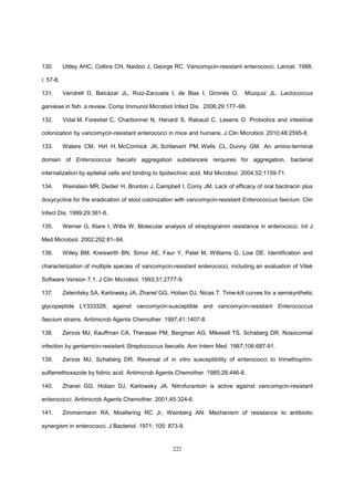 222
130. Uttley AHC, Collins CH, Naidoo J, George RC. Vancomycin-resistant enterococci. Lancet. 1988;
i: 57-8.
131. Vendrell D, Balcázar JL, Ruiz-Zarzuela I, de Blas I, Gironés O, Múzquiz JL. Lactococcus
garvieae in fish: a review. Comp Immunol Microbiol Infect Dis. 2006;29:177–98.
132. Vidal M, Forestier C, Charbonnel N, Henard S, Rabaud C, Lesens O. Probiotics and intestinal
colonization by vancomycin-resistant enterococci in mice and humans. J Clin Microbiol. 2010;48:2595-8.
133. Waters CM, Hirt H, McCormick JK, Schlievert PM, Wells CL, Dunny GM. An amino-terminal
domain of Enterococcus faecalis aggregation substanceis rerquires for aggregation, bacterial
internalization by epitelial cells and binding to lipoteichoic acid. Mol Microbiol. 2004;52:1159-71.
134. Weinstein MR, Dedier H, Brunton J, Campbell I, Conly JM. Lack of efficacy of oral bacitracin plus
doxycycline for the eradication of stool colonization with vancomycin-resistant Enterococcus faecium. Clin
Infect Dis. 1999;29:361-6.
135. Werner G, Klare I, Witte W. Molecular analysis of streptogramin resistance in enterococci. Int J
Med Microbiol. 2002;292:81–94.
136. Willey BM, Kreiswirth BN, Simor AE, Faur Y, Patel M, Williams G, Low DE. Identification and
characterization of multiple species of vancomycin-resistant enterococci, including an evaluation of Vitek
Software Version 7.1. J Clin Microbiol. 1993;31:2777-9.
137. Zelenitsky SA, Karlowsky JA, Zhanel GG, Hoban DJ, Nicas T. Time-kill curves for a semisynthetic
glycopeptide LY333328, against vancomycin-susceptible and vancomycin-resistant Enterococcus
faecium strains. Antimicrob Agents Chemother. 1997;41:1407-8.
138. Zervos MJ, Kauffman CA, Therasse PM, Bergman AG, Mikesell TS, Schaberg DR. Nosocomial
infection by gentamicin-resistant Streptococcus faecalis. Ann Intern Med. 1987;106:687-91.
139. Zervos MJ, Schaberg DR. Reversal of in vitro susceptibility of enterococci to trimethoprim-
sulfamethoxazole by folinic acid. Antimicrob Agents Chemother. 1985;28:446-8.
140. Zhanel GG, Hoban DJ, Karlowsky JA. Nitrofurantoin is active against vancomycin-resistant
enterococci. Antimicrob Agents Chemother. 2001;45:324-6.
141. Zimmermann RA, Moellering RC Jr, Weinberg AN. Mechanism of resistance to antibiotic
synergism in enterococci. J Bacteriol. 1971; 105: 873-9.
 