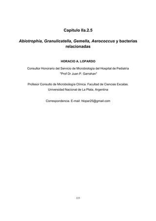 223
Capítulo IIa.2.5
Abiotrophia, Granulicatella, Gemella, Aerococcus y bacterias
relacionadas
HORACIO A. LOPARDO
Consultor Honorario del Servicio de Microbiología del Hospital de Pediatría
"Prof Dr Juan P. Garrahan"
Profesor Consulto de Microbiología Clínica. Facultad de Ciencias Excatas.
Universidad Nacional de La Plata, Argentina
Correspondencia. E-mail: hlopar25@gmail.com
 
