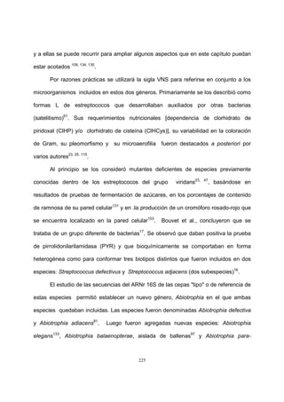 225
y a ellas se puede recurrir para ampliar algunos aspectos que en este capítulo puedan
estar acotados 109, 134, 135
.
Por razones prácticas se utilizará la sigla VNS para referirse en conjunto a los
microorganismos incluidos en estos dos géneros. Primariamente se los describió como
formas L de estreptococos que desarrollaban auxiliados por otras bacterias
(satelitismo)61
. Sus requerimientos nutricionales [dependencia de clorhidrato de
piridoxal (ClHP) y/o clorhidrato de cisteína (ClHCys)], su variabilidad en la coloración
de Gram, su pleomorfismo y su microaerofilia fueron destacados a posteriori por
varios autores23, 25, 115
.
Al principio se los consideró mutantes deficientes de especies previamente
conocidas dentro de los estreptococos del grupo viridans23, 47
, basándose en
resultados de pruebas de fermentación de azúcares, en los porcentajes de contenido
de ramnosa de su pared celular131
y en .la producción de un cromóforo rosado-rojo que
se encuentra localizado en la pared celular153
. Bouvet et al., concluyeron que se
trataba de un grupo diferente de bacterias17
. Se observó que daban positiva la prueba
de pirrolidonilarilamidasa (PYR) y que bioquímicamente se comportaban en forma
heterogénea como para conformar tres biotipos distintos que fueron incluidos en dos
especies: Streptococcus defectivus y Streptococcus adjacens (dos subespecies)16
.
El estudio de las secuencias del ARNr 16S de las cepas "tipo" o de referencia de
estas especies permitió establecer un nuevo género, Abiotrophia en el que ambas
especies quedaban incluidas. Las especies fueron denominadas Abiotrophia defectiva
y Abiotrophia adiacens81
. Luego fueron agregadas nuevas especies: Abiotrophia
elegans133
, Abiotrophia balaenopterae, aislada de ballenas97
y Abiotrophia para-
 