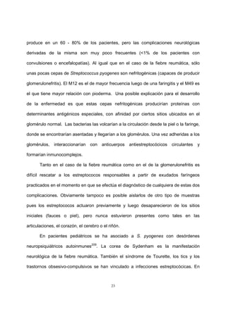 23
produce en un 60 - 80% de los pacientes, pero las complicaciones neurológicas
derivadas de la misma son muy poco frecuentes (<1% de los pacientes con
convulsiones o encefalopatías). Al igual que en el caso de la fiebre reumática, sólo
unas pocas cepas de Streptococcus pyogenes son nefritogénicas (capaces de producir
glomerulonefritis). El M12 es el de mayor frecuencia luego de una faringitis y el M49 es
el que tiene mayor relación con pioderma. Una posible explicación para el desarrollo
de la enfermedad es que estas cepas nefritogénicas producirían proteínas con
determinantes antigénicos especiales, con afinidad por ciertos sitios ubicados en el
glomérulo normal. Las bacterias las volcarían a la circulación desde la piel o la faringe,
donde se encontrarían asentadas y llegarían a los glomérulos. Una vez adheridas a los
glomérulos, interaccionarían con anticuerpos antiestreptocócicos circulantes y
formarían inmunocomplejos.
Tanto en el caso de la fiebre reumática como en el de la glomerulonefritis es
difícil rescatar a los estreptococos responsables a partir de exudados faríngeos
practicados en el momento en que se efectúa el diagnóstico de cualquiera de estas dos
complicaciones. Obviamente tampoco es posible aislarlos de otro tipo de muestras
pues los estreptococos actuaron previamente y luego desaparecieron de los sitios
iniciales (fauces o piel), pero nunca estuvieron presentes como tales en las
articulaciones, el corazón, el cerebro o el riñón.
En pacientes pediátricos se ha asociado a S. pyogenes con desórdenes
neuropsiquiátricos autoinmunes209
. La corea de Sydenham es la manifestación
neurológica de la fiebre reumática. También el síndrome de Tourette, los tics y los
trastornos obsesivo-compulsivos se han vinculado a infecciones estreptocócicas. En
 