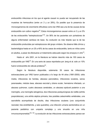 233
endocarditis infecciosa en los que el agente causal no pueda ser recuperado de las
muestras de hemocultivo (entre un 3 y un 28%). Es posible que la presencia de
microorganismos de crecimiento dificultoso como las VNS sea una de las causas de las
endocarditis con cultivo negativo19
. Estos microorganismos causan entre un 3 y un 5%
de las endocarditis "estreptocócicas"132
. Un 90% de los pacientes son portadores de
alguna enfermedad cardíaca de base. Su evolución es más tórpida que la de las
endocarditis producidas por estreptococos del grupo viridans. Se observa falla clínica y
bacteriológica hasta en un 25 a 40% de los casos de endocarditis, tanto en niños como
en adultos, a pesar de efectuarse un tratamiento adecuado según los ensayos in vitro15
.
Hasta el año 2001, en la literatura se habían descrito más de 100 casos de
endocarditis por VNS19
. En una serie de casos reportados por Jeng et al. solo un 10%
fueron endocarditis de válvula protésica79
.
Según la literatura disponible, solamente 39 casos de infecciones
extravasculares por VNS fueron publicados a lo largo de 44 años (1961-2005): otitis
media, infecciones de heridas, absceso pancreático, infecciones oculares, senos
paranasales, médula ósea, absceso escrotal y úlcera ocular, hematoma infectado, un
absceso pulmonar, cuatro abscesos cerebrales, un absceso epidural posterior a una
meningitis, una meningitis iatrogénica, dos infecciones postquirúrgicas de rodilla (artritis
posprotésicas), una artritis séptica primaria, tres posibles osteomielitis vertebrales, una
sacroileítis acompañada de discitis, diez infecciones oculares (una conjuntivitis
neonatal, tres endoftalmitis, y seis queratitis), una infección urinaria asintomática en un
paciente pediátrico con uropatía compleja y una sinusitis en una niña
inmunocomprometida106, 109
. La evolución de las infecciones extravasculares parece ser
 