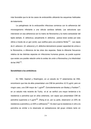 234
más favorable que la de los casos de endocarditis utilizando los esquemas habituales
de tratamiento.
La patogénesis de la endocarditis infecciosa comienza con la adherencia del
microorganismo infectante a una válvula cardíaca dañada. Las estructuras que
intervienen en esa adherencia son la matriz de fibronectina y la matriz extracelular del
tejido dañado. S. defectivus, actualmente A. defectiva, parece tener avidez por esta
última a través de un gen (emb), que codifica para una proteína fibrilar110
. Las cepas
de A. adiacens (G. adiacens) y A. defectiva demostraron poseer capacidad de unirse a
la fibronectina, a diferencia de las otras dos especies. Dada la diferente frecuencia
relativa de las distintas especies en infecciones humanas graves, se puede suponer
que existe una posible relación entre la avidez de unión a fibronectina y la infectividad
de las VNS123
.
Sensibilidad a los antibióticos
En 1982, Gephart y Washington, en un estudio de 17 aislamientos de VNS,
encontraron que tres de ellos presentaban una CIM de penicilina ≥0,12 µg/ml, pero en
ningún caso, una CIM mayor de 1 µg/ml62
. Coincidentemente con Bosley y Facklam13
,
en un estudio más reciente de Tuohy et al. se verificó una mayor tendencia a la
resistencia a penicilina que en años anteriores, con cepas que presentaban CIM de
penicilina superiores a 4 µg/ml160
. Zheng et al., por su parte, observaron un 20% de
resistencia a penicilina y un 60% a ceftriaxona174
. Es decir que la resistencia in vitro a la
penicilina es similar a la observada en estreptococos del grupo viridans tanto en
 