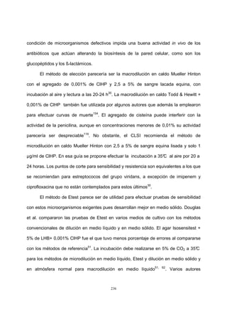 236
condición de microorganismos defectivos impida una buena actividad in vivo de los
antibióticos que actúan alterando la biosíntesis de la pared celular, como son los
glucopéptidos y los ß-lactámicos.
El método de elección parecería ser la macrodilución en caldo Mueller Hinton
con el agregado de 0,001% de ClHP y 2,5 a 5% de sangre lacada equina, con
incubación al aire y lectura a las 20-24 h30
. La macrodilución en caldo Todd & Hewitt +
0,001% de ClHP también fue utilizada por algunos autores que además la emplearon
para efectuar curvas de muerte154
. El agregado de cisteína puede interferir con la
actividad de la penicilina, aunque en concentraciones menores de 0,01% su actividad
parecería ser despreciable119
. No obstante, el CLSI recomienda el método de
microdilución en caldo Mueller Hinton con 2,5 a 5% de sangre equina lisada y solo 1
µg/ml de ClHP. En esa guía se propone efectuar la incubación a 35°C al aire por 20 a
24 horas. Los puntos de corte para sensibilidad y resistencia son equivalentes a los que
se recomiendan para estreptococos del grupo viridans, a excepción de imipenem y
ciprofloxacina que no están contemplados para estos últimos30
.
El método de Etest parece ser de utilidad para efectuar pruebas de sensibilidad
con estos microorganismos exigentes pues desarrollan mejor en medio sólido. Douglas
et al. compararon las pruebas de Etest en varios medios de cultivo con los métodos
convencionales de dilución en medio líquido y en medio sólido. El agar Isosensitest +
5% de LHB+ 0,001% ClHP fue el que tuvo menos porcentaje de errores al compararse
con los métodos de referencia51
. La incubación debe realizarse en 5% de CO2 a 35°C
para los métodos de microdilución en medio líquido, Etest y dilución en medio sólido y
en atmósfera normal para macrodilución en medio líquido51, 62
. Varios autores
 