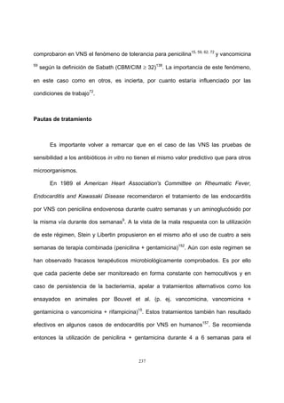 237
comprobaron en VNS el fenómeno de tolerancia para penicilina15, 59, 62, 72
y vancomicina
59
según la definición de Sabath (CBM/CIM ≥ 32)138
. La importancia de este fenómeno,
en este caso como en otros, es incierta, por cuanto estaría influenciado por las
condiciones de trabajo72
.
Pautas de tratamiento
Es importante volver a remarcar que en el caso de las VNS las pruebas de
sensibilidad a los antibióticos in vitro no tienen el mismo valor predictivo que para otros
microorganismos.
En 1989 el American Heart Association's Committee on Rheumatic Fever,
Endocarditis and Kawasaki Disease recomendaron el tratamiento de las endocarditis
por VNS con penicilina endovenosa durante cuatro semanas y un aminoglucósido por
la misma vía durante dos semanas9
. A la vista de la mala respuesta con la utilización
de este régimen, Stein y Libertin propusieron en el mismo año el uso de cuatro a seis
semanas de terapia combinada (penicilina + gentamicina)152
. Aún con este regimen se
han observado fracasos terapéuticos microbiológicamente comprobados. Es por ello
que cada paciente debe ser monitoreado en forma constante con hemocultivos y en
caso de persistencia de la bacteriemia, apelar a tratamientos alternativos como los
ensayados en animales por Bouvet et al. (p. ej. vancomicina, vancomicina +
gentamicina o vancomicina + rifampicina)15
. Estos tratamientos también han resultado
efectivos en algunos casos de endocarditis por VNS en humanos157
. Se recomienda
entonces la utilización de penicilina + gentamicina durante 4 a 6 semanas para el
 