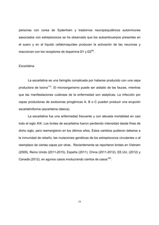 24
personas con corea de Sydenham y trastornos neuropsiquiátricos autoinmunes
aasociados con estreptococos se ha observado que los autoanticuerpos presentes en
el suero y en el líquido cefalorraquídeo producen la activación de las neuronas y
reaccionan con los receptores de dopamina D1 y D249
.
Escarlatina
La escarlatina es una faringitis complicada por haberse producido con una cepa
productora de toxina112
. El microorganismo puede ser aislado de las fauces, mientras
que las manifestaciones cutáneas de la enfermedad son asépticas. La infección por
cepas productoras de exotoxinas pirogénicas A, B o C pueden producir una erupción
escarlatiniforme (escarlatina clásica).
La escarlatina fue una enfermedad frecuente y con elevada mortalidad en casi
todo el siglo XIX. Los brotes de escarlatina fueron perdiendo intensidad desde fines de
dicho siglo, pero reemergieron en los últimos años. Estos cambios pudieron deberse a
la inmunidad de rebaño, las mutaciones genéticas de los estreptococos circulantes o al
reemplazo de ciertas cepas por otras. Recientemente se reportaron brotes en Vietnam
(2009), Reino Unido (2011-2015), España (2011), China (2011-2012), EE.UU. (2012) y
Canadá (2012), en agunos casos involucrando cientos de casos180
.
 