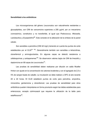 240
Sensibilidad a los antibióticos
Los microorganismos del género Leuconostoc son naturalmente resistentes a
glucopéptidos, con CIM de vancomicina superiores a 256 µg/ml, por un mecanismo
cromosómico, constitutivo y no transferible, al igual que Pediococcus, Weissella,
Lactobacillus y Erysipelothrix86
. Este consiste en la alteración de la síntesis de la pared
celular.
Son sensibles a penicilina (CIM ≤8 mg/L) teniendo en cuenta los puntos de corte
establecidos por el CLSI30, 165
. Generalmente también son sensibles a tetraciclinas,
cloranfenicol y aminoglucósidos. En algunas cepas se detectó resistencia a
cefalosporinas y carbapenemes165
. Se observaron valores bajos de CIM de linezolid y
daptomicina en 68 cepas de Leuconostoc75
.
Las pruebas de sensibilidad deben realizarse por dilución en caldo Mueller
Hinton con ajuste en la concentración de cationes bivalentes y con el agregado de 2,5 a
5% de sangre lisada de caballo. La incubación se debe realizar a 35ºC al aire durante
20 a 24 horas. El CLSI estableció puntos de corte para penicilina, ampicilina,
minociclina, gentamicina y cloranfenicol. Las pruebas de sensibilidad para otros
antibióticos pueden interpretarse en forma provisoria según las tablas establecidas para
enterococos, excepto cotrimoxazol que requiere la utilización de la tabla para
estafilococos30
.
 