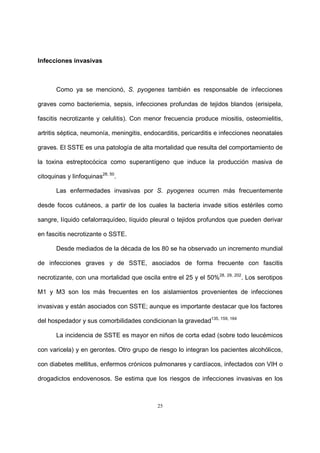 25
Infecciones invasivas
Como ya se mencionó, S. pyogenes también es responsable de infecciones
graves como bacteriemia, sepsis, infecciones profundas de tejidos blandos (erisipela,
fascitis necrotizante y celulitis). Con menor frecuencia produce miositis, osteomielitis,
artritis séptica, neumonía, meningitis, endocarditis, pericarditis e infecciones neonatales
graves. El SSTE es una patología de alta mortalidad que resulta del comportamiento de
la toxina estreptocócica como superantígeno que induce la producción masiva de
citoquinas y linfoquinas28, 50
.
Las enfermedades invasivas por S. pyogenes ocurren más frecuentemente
desde focos cutáneos, a partir de los cuales la bacteria invade sitios estériles como
sangre, líquido cefalorraquídeo, líquido pleural o tejidos profundos que pueden derivar
en fascitis necrotizante o SSTE.
Desde mediados de la década de los 80 se ha observado un incremento mundial
de infecciones graves y de SSTE, asociados de forma frecuente con fascitis
necrotizante, con una mortalidad que oscila entre el 25 y el 50%28, 29, 202
. Los serotipos
M1 y M3 son los más frecuentes en los aislamientos provenientes de infecciones
invasivas y están asociados con SSTE; aunque es importante destacar que los factores
del hospedador y sus comorbilidades condicionan la gravedad135, 159, 164
La incidencia de SSTE es mayor en niños de corta edad (sobre todo leucémicos
con varicela) y en gerontes. Otro grupo de riesgo lo integran los pacientes alcohólicos,
con diabetes mellitus, enfermos crónicos pulmonares y cardíacos, infectados con VIH o
drogadictos endovenosos. Se estima que los riesgos de infecciones invasivas en los
 