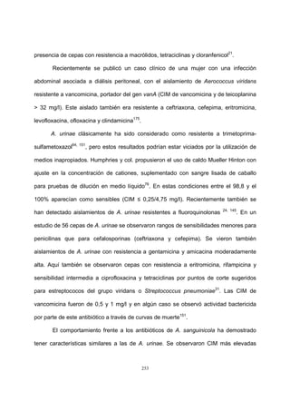 253
presencia de cepas con resistencia a macrólidos, tetraciclinas y cloranfenicol21
.
Recientemente se publicó un caso clínico de una mujer con una infección
abdominal asociada a diálisis peritoneal, con el aislamiento de Aerococcus viridans
resistente a vancomicina, portador del gen vanA (CIM de vancomicina y de teicoplanina
> 32 mg/l). Este aislado también era resistente a ceftriaxona, cefepima, eritromicina,
levofloxacina, ofloxacina y clindamicina175
.
A. urinae clásicamente ha sido considerado como resistente a trimetoprima-
sulfametoxazol64, 151
, pero estos resultados podrían estar viciados por la utilización de
medios inapropiados. Humphries y col. propusieron el uso de caldo Mueller Hinton con
ajuste en la concentración de cationes, suplementado con sangre lisada de caballo
para pruebas de dilución en medio líquido76
. En estas condiciones entre el 98,8 y el
100% aparecían como sensibles (CIM ≤ 0,25/4,75 mg/l). Recientemente también se
han detectado aislamientos de A. urinae resistentes a fluoroquinolonas 24, 145
. En un
estudio de 56 cepas de A. urinae se observaron rangos de sensibilidades menores para
penicilinas que para cefalosporinas (ceftriaxona y cefepima). Se vieron también
aislamientos de A. urinae con resistencia a gentamicina y amicacina moderadamente
alta. Aquí también se observaron cepas con resistencia a eritromicina, rifampicina y
sensibilidad intermedia a ciprofloxacina y tetraciclinas por puntos de corte sugeridos
para estreptococos del grupo viridans o Streptococcus pneumoniae31
. Las CIM de
vancomicina fueron de 0,5 y 1 mg/l y en algún caso se observó actividad bactericida
por parte de este antibiótico a través de curvas de muerte151
.
El comportamiento frente a los antibióticos de A. sanguinicola ha demostrado
tener características similares a las de A. urinae. Se observaron CIM más elevadas
 