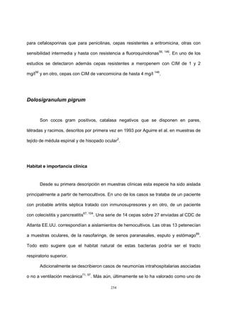 254
para cefalosporinas que para penicilinas, cepas resistentes a eritromicina, otras con
sensibilidad intermedia y hasta con resistencia a fluoroquinolonas56, 146
. En uno de los
estudios se detectaron además cepas resistentes a meropenem con CIM de 1 y 2
mg/l56
y en otro, cepas con CIM de vancomicina de hasta 4 mg/l 146
.
Dolosigranulum pigrum
Son cocos gram positivos, catalasa negativos que se disponen en pares,
tétradas y racimos, descritos por primera vez en 1993 por Aguirre et al. en muestras de
tejido de médula espinal y de hisopado ocular2
.
Habitat e importancia clínica
Desde su primera descripción en muestras clínicas esta especie ha sido aislada
principalmente a partir de hemocultivos. En uno de los casos se trataba de un paciente
con probable artritis séptica tratado con inmunosupresores y en otro, de un paciente
con colecistitis y pancreatitis67, 104
. Una serie de 14 cepas sobre 27 enviadas al CDC de
Atlanta EE.UU. correspondían a aislamientos de hemocultivos. Las otras 13 petenecían
a muestras oculares, de la nasofaringe, de senos paranasales, esputo y estómago89
.
Todo esto sugiere que el habitat natural de estas bacterias podría ser el tracto
respiratorio superior.
Adicionalmente se describieron casos de neumonías intrahospitalarias asociadas
o no a ventilación mecánica71, 97
. Más aún, últimamente se lo ha valorado como uno de
 