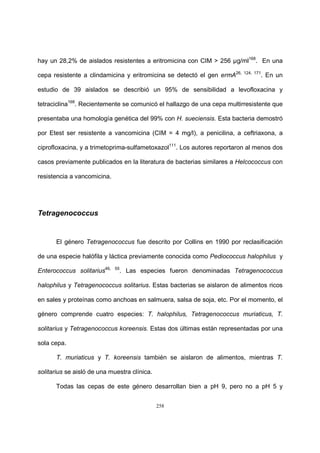 258
hay un 28,2% de aislados resistentes a eritromicina con CIM > 256 µg/ml168
. En una
cepa resistente a clindamicina y eritromicina se detectó el gen ermA26, 124, 171
. En un
estudio de 39 aislados se describió un 95% de sensibilidad a levofloxacina y
tetraciclina168
. Recientemente se comunicó el hallazgo de una cepa multirresistente que
presentaba una homología genética del 99% con H. sueciensis. Esta bacteria demostró
por Etest ser resistente a vancomicina (CIM = 4 mg/l), a penicilina, a ceftriaxona, a
ciprofloxacina, y a trimetoprima-sulfametoxazol111
. Los autores reportaron al menos dos
casos previamente publicados en la literatura de bacterias similares a Helcococcus con
resistencia a vancomicina.
Tetragenococcus
El género Tetragenococcus fue descrito por Collins en 1990 por reclasificación
de una especie halófila y láctica previamente conocida como Pediococcus halophilus y
Enterococcus solitarius46, 55
. Las especies fueron denominadas Tetragenococcus
halophilus y Tetragenococcus solitarius. Estas bacterias se aislaron de alimentos ricos
en sales y proteínas como anchoas en salmuera, salsa de soja, etc. Por el momento, el
género comprende cuatro especies: T. halophilus, Tetragenococcus muriaticus, T.
solitarius y Tetragenococcus koreensis. Estas dos últimas están representadas por una
sola cepa.
T. muriaticus y T. koreensis también se aislaron de alimentos, mientras T.
solitarius se aisló de una muestra clínica.
Todas las cepas de este género desarrollan bien a pH 9, pero no a pH 5 y
 