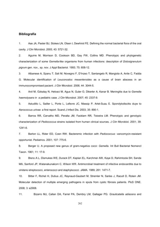 262
Bibliografía
1. Aas JA, Paster BJ, Stokes LN, Olsen I, Dewhirst FE. Defining the normal bacterial flora of the oral
cavity. J Clin Microbiol. 2005; 43: 5721-32.
2. Aguirre M, Morrison D, Cookson BD, Gay FW, Collins MD. Phenotypic and phylogenetic
characterization of some Gemella-like organisms from human infections: description of Dolosigranulum
pigrum gen. nov., sp. nov. J Appl Bacteriol. 1993; 75: 608-12.
3. Albanese A, Spanu T, Sali M, Novegno F, D’Inzeo T, Santangelo R, Mangiola A, Anile C, Fadda
G. Molecular identification of Leuconostoc mesenteroides as a cause of brain abscess in an
immunocompromised pacient. J Clin Microbiol. 2006; 44: 3044-5.
4. Anil M, Ozkalay N, Helvaci M, Agus N, Guler O, Dikerler A, Kanar B. Meningitis due to Gemella
haemolysans in a pediatric case. J Clin Microbiol. 2007; 45: 2337-9.
5. Astudillo L, Sailler L, Porte L, Lefevre JC, Massip P, Arlet-Suau E. Spondylodiscitis duye to
Aerococcus urinae: a first report. Scand J Infect Dis. 2003; 35: 890-1.
6. Barros RR, Carvalho MD, Peralta JM, Facklam RR, Teixeira LM. Phenotypic and genotypic
characterization of Pediococcus strains isolated from human clinical sources. J Clin Microbiol. 2001; 39:
1241-6.
7. Barton LL, Rider ED, Coen RW. Bacteremic infection with Pediococcus: vancomycin-resistant
opportunist. Pediatrics. 2001; 107: 775-6.
8. Berger U. A proposed new genus of gram-negative cocci: Gemella. Int Bull Bacterial Nomencl
Taxon. 1961; 11: 17-9.
9. Bisno A L, Dismukes WE, Durack DT, Kaplan EL, Karchmer AW, Kaye D, Rahimtoola SH, Sande
MA, Sanford JP, Watanakunakorn C, Wilson WR. Antimicrobial treatment of infective endocarditis due to
viridans streptococci, enterococci and staphylococci. JAMA. 1989; 261: 1471-7.
10. Bittar F, Richet H, Dubus JC, Reynaud-Gaubert M, Stremler N, Sarles J, Raoult D, Rolain JM.
Molecular detection of multiple emerging pathogens in sputa from cystic fibrosis patients. PloS ONE.
2008; 3: e2908.
11. Bizarro MJ, Callan DA, Farrel PA, Dembry LM, Gallager PG. Graulicatella adiacens and
 