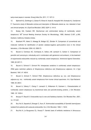 263
early-onset sepsis in neonate. Emerg Infect Dis. 2011; 17: 1971-3.
12. Björkroth KJ, Schillinger U, Geisen R, Weiss N, Hoste B, Holzapfel WH, Korkeala HJ, Vandamme
P. Taxonomic study of Weissella confusa and description of Weissella cibaria sp. nov. detected in food
and clinical samples. Int J Syst Evol Microbiol. 2002; 52(Pt 1): 141-8.
13. Bosley GS, Facklam RR. Biochemical and antimicrobial testing of nutritionally variant
streptococci. 90th
Annual Meeting American Society for Microbiology, 1990, Abstract C-307, p.395,
Anaheim, California, Estados Unidos.
14. Bosshard PP, Abels S, Altwegg M, Bottger EC, Zbinden R. Comparison of conventional and
molecular methods for identification of aerobic catalase-negative gram-positive cocci in the clinical
laboratory. J Clin Microbiol. 2004; 42: 2065-73.
15. Bouvet A, Cremieux AC, Contrepois A, Vallois J-M, Lamesch C, Carbon C. Comparison of
penicillin and vancomycin, individually and in combination with gentamicin and amikacin, in the treatment
of experimental endocarditis induced by nutritionally variant streptococci. Antimicrob Agents Chemother.
1985; 28: 607-11.
16. Bouvet A, Grimont F, Grimont PA. Intraspecies variations in nutritionally variant streptococci:
rRNA gene restriction patterns of Streptococcus defectivus and Streptococcus adjacens. Int J Syst
Bacteriol. 1991; 41: 483-6.
17. Bouvet A, Grimont F, Grimont PAD. Streptococcus defectivus sp. nov. and Streptococcus
adjacens sp. nov. nutritionally variant streptococci from human clinical specimens. Int J Syst Bacteriol.
1989; 39: 290-4.
18. Bouvet A, Villeroy F, Cheng F, Lamesch C, Williamson R, Gutmann L. Characterization of
nutritionally variant streptococci by biochemical tests and penicillin-binding proteins. J Clin Microbiol.
1985; 22: 1030-4.
19. Brouqui P, Raoult D. Endocarditis due to rare and fastidious bacteria. Clin Microbiol Rev. 2001;
14: 177-207.
20. Buu Hoi A, Sapoetra A, Branger C, Acar JF. Antimicrobial susceptibility of Gemella haemolysans
isolated from patients with subacute endocarditis. Eur J Clin Microbiol. 1982; 1: 102-6.
21. Buu-Hoi A, Le Bouguenec CL, Horaud T. Genetic basis of antibiotic resistance in Aerococcus
 