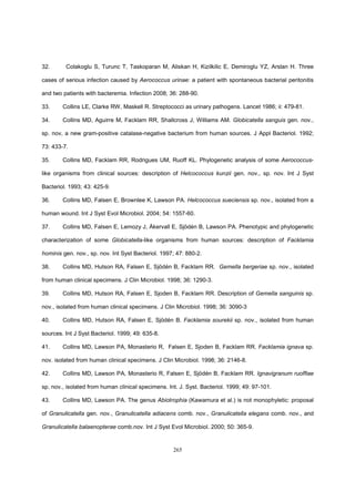 265
32. Colakoglu S, Turunc T, Taskoparan M, Aliskan H, Kizilkilic E, Demiroglu YZ, Arslan H. Three
cases of serious infection caused by Aerococcus urinae: a patient with spontaneous bacterial peritonitis
and two patients with bacteremia. Infection 2008; 36: 288-90.
33. Collins LE, Clarke RW, Maskell R. Streptococci as urinary pathogens. Lancet 1986; ii: 479-81.
34. Collins MD, Aguirre M, Facklam RR, Shallcross J, Williams AM. Globicatella sanguis gen. nov.,
sp. nov, a new gram-positive catalase-negative bacterium from human sources. J Appl Bacteriol. 1992;
73: 433-7.
35. Collins MD, Facklam RR, Rodrigues UM, Ruoff KL. Phylogenetic analysis of some Aerococcus-
like organisms from clinical sources: description of Helcococcus kunzii gen. nov., sp. nov. Int J Syst
Bacteriol. 1993; 43: 425-9.
36. Collins MD, Falsen E, Brownlee K, Lawson PA. Helcococcus sueciensis sp. nov., isolated from a
human wound. Int J Syst Evol Microbiol. 2004; 54: 1557-60.
37. Collins MD, Falsen E, Lemozy J, Åkervall E, Sjödén B, Lawson PA. Phenotypic and phylogenetic
characterization of some Globicatella-like organisms from human sources: description of Facklamia
hominis gen. nov., sp. nov. Int Syst Bacteriol. 1997; 47: 880-2.
38. Collins MD, Hutson RA, Falsen E, Sjödén B, Facklam RR. Gemella bergeriae sp. nov., isolated
from human clinical specimens. J Clin Microbiol. 1998; 36: 1290-3.
39. Collins MD, Hutson RA, Falsen E, Sjoden B, Facklam RR. Description of Gemella sanguinis sp.
nov., isolated from human clinical specimens. J Clin Microbiol. 1998; 36: 3090-3
40. Collins MD, Hutson RA, Falsen E, Sjödén B. Facklamia sourekii sp. nov., isolated from human
sources. Int J Syst Bacteriol. 1999; 49: 635-8.
41. Collins MD, Lawson PA, Monasterio R, Falsen E, Sjoden B, Facklam RR. Facklamia ignava sp.
nov. isolated from human clinical specimens. J Clin Microbiol. 1998; 36: 2146-8.
42. Collins MD, Lawson PA, Monasterio R, Falsen E, Sjödén B, Facklam RR. Ignavigranum ruoffiae
sp. nov., isolated from human clinical specimens. Int. J. Syst. Bacteriol. 1999; 49: 97-101.
43. Collins MD, Lawson PA. The genus Abiotrophia (Kawamura et al.) is not monophyletic: proposal
of Granulicatella gen. nov., Granulicatella adiacens comb. nov., Granulicatella elegans comb. nov., and
Granulicatella balaenopterae comb.nov. Int J Syst Evol Microbiol. 2000; 50: 365-9.
 