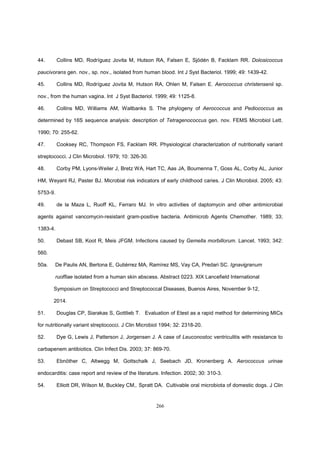 266
44. Collins MD, Rodríguez Jovita M, Hutson RA, Falsen E, Sjödén B, Facklam RR. Dolosicoccus
paucivorans gen. nov., sp. nov., isolated from human blood. Int J Syst Bacteriol. 1999; 49: 1439-42.
45. Collins MD, Rodríguez Jovita M, Hutson RA, Ohlen M, Falsen E. Aerococcus christensenii sp.
nov., from the human vagina. Int J Syst Bacteriol. 1999; 49: 1125-8.
46. Collins MD, Williams AM, Wallbanks S. The phylogeny of Aerococcus and Pediococcus as
determined by 16S sequence analysis: description of Tetragenococcus gen. nov. FEMS Microbiol Lett.
1990; 70: 255-62.
47. Cooksey RC, Thompson FS, Facklam RR. Physiological characterization of nutritionally variant
streptococci. J Clin Microbiol. 1979; 10: 326-30.
48. Corby PM, Lyons-Weiler J, Bretz WA, Hart TC, Aas JA, Boumenna T, Goss AL, Corby AL, Junior
HM, Weyant RJ, Paster BJ. Microbial risk indicators of early childhood caries. J Clin Microbiol. 2005; 43:
5753-9.
49. de la Maza L, Ruoff KL, Ferraro MJ. In vitro activities of daptomycin and other antimicrobial
agents against vancomycin-resistant gram-positive bacteria. Antimicrob Agents Chemother. 1989; 33;
1383-4.
50. Debast SB, Koot R, Meis JFGM. Infections caused by Gemella morbillorum. Lancet. 1993; 342:
560.
50a. De Paulis AN, Bertona E, Gutiérrez MA, Ramírez MS, Vay CA, Predari SC. Ignavigranum
ruoffiae isolated from a human skin abscess. Abstract 0223. XIX Lancefield International
Symposium on Streptococci and Streptococcal Diseases, Buenos Aires, November 9-12,
2014.
51. Douglas CP, Siarakas S, Gottlieb T. Evaluation of Etest as a rapid method for determining MICs
for nutritionally variant streptococci. J Clin Microbiol 1994; 32: 2318-20.
52. Dye G, Lewis J, Patterson J, Jorgensen J. A case of Leuconostoc ventriculitis with resistance to
carbapenem antibiotics. Clin Infect Dis. 2003; 37: 869-70.
53. Ebnöther C, Altwegg M, Gottschalk J, Seebach JD, Kronenberg A. Aerococcus urinae
endocarditis: case report and review of the literature. Infection. 2002; 30: 310-3.
54. Elliott DR, Wilson M, Buckley CM,. Spratt DA. Cultivable oral microbiota of domestic dogs. J Clin
 