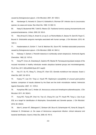 268
caused by Dolosigranulum pigrum. J Clin Microbiol. 2001; 39: 1202-3.
68. Handwerger S, Horowitz H, Coburn K, Kolokathis A, Wormser GP. Infection due to Leuconostoc
species: six cases and review. Rev Infect Dis. 1990; 12: 602-10.
69. Healy B, Beukenholt RW, Tuthill D, Ribeiro CD. Facklamia hominis causing chorioamnionitis and
puerperal bacteraemia. J Infect. 2005; 50: 353-5.
70. Héry-Arnaud G, Doloy A, Ansart S, Le Lay G, Le Flèche-Matéos A, Seizeur R, Garré M, Payan C,
Bouvet A. Globicatella sanguinis meningitis associated with human carriage. J Clin Microbiol. 2010; 48:
1491-3.
71. Hoedemaekers A, Schülin T, Tonk B, Melchers WJ, Sturm PD. Ventilator-associated pneumonia
caused by Dolosigranulum pigrum. J Clin Microbiol. 2006; 44: 3641-2.
72. Holloway Y, Dankert J. Penicillin tolerance in nutritionally variant streptococci. Antimicrob Agents
Chemother. 1982; 22: 1073-5.
73. Hong PY, Croix JA, Greenberg E, Gaskins HR, Mackie RI. Pyrosequencing-based analysis of the
mucosal microbiota in healthy individuals reveals ubiquitous bacterial groups and microheterogeneity.
PLoS One. 2011; 6(9):e25042.Epub.2011.sep22.
74. Hsu CY, Su YC, Wang TL, Chong CF, Chen CCl. Gemella morbillorum liver abscess. Scand J
Infect Dis. 2007; 39: 637-8.
75. Huang YT, Liao CH, Teng LJ, Hsueh PR. Daptomycin susceptibility of unusual gram-positive
bacteria: comparison of results obtained by the Etest and the broth microdilution method. Antimicrob
Agents Chemother. 2007; 51: 1570-2.
76. Humphries RM, Lee C, Hindler JA. Aerococcus urinae and trimethoprim-sulfamethoxazole. J Clin
Microbiol. 2011; 49: 3934-5.
77. Hung WC, Tseng SP, Chen HJ, Tsai JC, Chang CH, Lee TF, Hsueh PR, Teng LJ. Use of gro
ESL as a target for identification of Abiotrophia, Granulicatella and Gemella species. J Clin Microbiol.
2010; 48: 3532-8.
78. Ibler K, Jensen KT, Østergaard C, Sönksen UW, Bruun B, Schønheyder HC, Kemp M, Dargis R,
Andersen K, Christensen JJ. Six cases of Aerococcus sanguinicola infection: clinical relevance and
bacterial identification. Scand J Infect Dis. 2008; 40: 761-5.
 