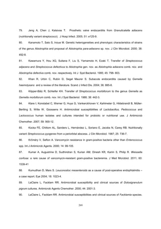 269
79. Jeng A, Chen J, Katsivas T. Prosthetic valve endocarditis from Granulicatella adiacens
(nutritionally variant streptococci). J Hosp Infect. 2005; 51: e125-9.
80. Kanamoto T, Sato S, Inoue M. Genetic heterogeneities and phenotypic characteristics of strains
of the genus Abiotrophia and proposal of Abiotrophia para-adiacens sp. nov. J Clin Microbiol. 2000; 38:
492-8.
81. Kawamura Y, Hou XG, Sultana F, Liu S, Yamamoto H, Ezaki T. Transfer of Streptococcus
adjacens and Streptococcus defectivus to Abiotrophia gen. nov. as Abiotrophia adiacens comb. nov. and
Abiotrophia defectiva comb. nov. respectively. Int J Syst Bacteriol. 1995; 45: 798- 803.
82. Khan R, Urbin C, Rubin D, Segal Maurer S. Subacute endocarditis caused by Gemella
haemolysans and a review of the literature. Scand J Infect Dis. 2004; 36: 885-8.
83. Kilpper-Bälz R, Schleifer KH. Transfer of Streptococcus morbillorum to the genus Gemella as
Gemella morbillorum comb. nov. Int J Syst Bacteriol. 1988; 38: 442-3.
84. Klare I, Konstabel C, Werner G, Huys G, Vankerckhoven V, Kahlmeter G, Hildebrandt B, Müller-
Bertling S, Witte W, Goossens H. Antimicrobial susceptibilities of Lactobacillus, Pediococcus and
Lactococcus human isolates and cultures intended for probiotic or nutritional use. J Antimicrob
Chemother. 2007; 59: 900-12.
85. Kocka FE, Chittom AL, Sanders L, Hernández L, Soriano E, Jacobs N, Carey RB. Nutritionally
variant Streptococcus pyogenes from a periorbital abscess. J Clin Microbiol. 1987; 25: 736-7.
86. Krčméry V, Sefton A. Vancomycin resistance in gram-positive bacteria other than Enterococcus
spp. Int J Antimicrob Agents. 2000; 14: 99-105.
87. Kumar A, Augustrine D, Sudhindran S, Kurian AM, Dinesh KR, Karim S, Philip R. Weissella
confusa: a rare cause of vancomycin-resistant gram-positive bacteremia. J Med Microbiol. 2011; 60:
1539-41
88. Kumudhan D, Mars S. Leuconostoc mesenteroids as a cause of post-operative endophtalmitis –
a case report. Eye 2004; 18: 1023-4.
89. LaClaire L, Facklam RR. Antimicrobial susceptibility and clinical sources of Dolosigranulum
pigrum cultures. Antimicrob Agents Chemother. 2000; 44: 2001-3.
90. LaClaire L, Facklam RR. Antimicrobial susceptibilities and clinical sources of Facklamia species.
 