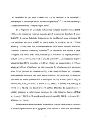 27
Las secuencias del gen emm correlacionan con los serotipos M de Lancefield y
permiten por lo tanto la agrupación en serotipos/genotipos74, 76
. Con esta metodología
se describieron más de 170 tipos del gen emm36
.
En la Argentina, en un estudio multicéntrico realizado durante 6 meses (1998-
1999), en las infecciones invasivas causadas por S. pyogenes se detectaron 5 casos
de SSTE y 4 muertes. Solo hubo 2 aislamientos del tipo M/emm3 sobre un total de 55,
y no estuvieron asociados a SSTE y a casos fatales. La mortalidad fue de 27,3% en
adultos y 12,1% en niños. Los tipos observados en STSE fueron M/emm1, M/emm12,
M/emm82, M/emm43, M/emm75 y M/emm92133
. En otro estudio más reciente el STSE
se registró en 5 adultos and 4 niños, mientras que la mortalidad fue respectivamente de
un 9,5% (emm1, emm3 y emm18 x2) y un 2,1% (emm12)219
. Las infecciones de piel y
tejidos blandos (68,0% en adultos y 45,0% en niños) y las osteoarticulares (11,4% en
adultos y 25,0% en niños) fueron las más frecuentes. En niños la neumonía se registró
en un 15,0% de casos. La diabetes (n=10) y la varicella (n=5) fueron las condiciones
predisponentes en adultos y en niños, respectivamente. Se identificaron 20 diferentes
tipos emm: en adultos predominaron el emm3 (n=6, 18,2%), el emm1 (n=5,15.2%) y el
emm12 (n=3, 9.1%); en niños, el emm1 (n=15, 39.5%), el emm12 (n=6,15,8%) y el
emm6 (n=4, 10,5%). Se describieron 19 perfiles diferentes de superantígenos y
estaban asociados a determinados serotipos: los más frecuentes fueron ABFGJZ
(n=17, emm1), BCFG (n=10, emm2, emm6, emm43, emm89), BCFGH (n=8, emm12) y
ABFGssa (n=7, emm3).
Para establecer la relación entre aislamientos y cepas bacterianas se recurre a
la epidemiología molecular. En S. pyogenes se ha validado la técnica de electroforesis
 