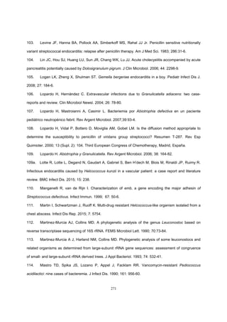 271
103. Levine JF, Hanna BA, Pollock AA, Simberkoff MS, Rahal JJ Jr. Penicillin sensitive nutritionally
variant streptococcal endocarditis: relapse after penicillin therapy. Am J Med Sci. 1983; 286:31-6.
104. Lin JC, Hou SJ, Huang LU, Sun JR, Chang WK, Lu JJ. Acute cholecystitis accompanied by acute
pancreatitis potentially caused by Dolosigranulum pigrum. J Clin Microbiol. 2006; 44: 2298-9.
105. Logan LK, Zheng X, Shulman ST. Gemella bergeriae endocarditis in a boy. Pediatr Infect Dis J.
2008; 27: 184-6.
106. Lopardo H, Hernández C. Extravascular infections due to Granulicatella adiacens: two case-
reports and review. Clin Microbiol Newsl. 2004; 26: 78-80.
107. Lopardo H, Mastroianni A, Casimir L. Bacteriemia por Abiotrophia defectiva en un paciente
pediátrico neutropénico febril. Rev Argent Microbiol. 2007;39:93-4.
108. Lopardo H, Vidal P, Bottero D, Moviglia AM, Gobet LM. Is the diffusion method appropriate to
determine the susceptibility to penicillin of viridans group streptococci? Resumen T-287. Rev Esp
Quimioter. 2000; 13 (Supl. 2): 104. Third European Congress of Chemotherapy, Madrid, España.
109. Lopardo H. Abiotrophia y Granulicatella. Rev Argent Microbiol. 2006; 38: 164-82.
109a. Lotte R, Lotte L, Degand N, Gaudart A, Gabriel S, Ben H’dech M, Blois M, Rinaldi JP, Ruimy R.
Infectious endocarditis caused by Helcococcus kunzii in a vascular patient: a case report and literature
review. BMC Infect Dis. 2015; 15: 238.
110. Manganelli R, van de Rijn I. Characterization of emb, a gene encoding the major adhesin of
Streptococcus defectivus. Infect Immun. 1999; 67: 50-6.
111. Martin I, Schwartzman J, Ruoff K. Multi-drug resistant Helcococcus-like organism isolated from a
chest abscess. Infect Dis Rep. 2015; 7: 5754.
112. Martinez-Murcia AJ, Collins MD. A phylogenetic analysis of the genus Leuconostoc based on
reverse transcriptase sequencing of 16S rRNA. FEMS Microbiol Lett. 1990; 70:73-84.
113. Martinez-Murcia A J, Harland NM, Collins MD. Phylogenetic analysis of some leuconostocs and
related organisms as determined from large-subunit rRNA gene sequences: assessment of congruence
of small- and large-subunit rRNA derived trees. J Appl Bacteriol. 1993; 74: 532-41.
114. Mastro TD, Spika JS, Lozano P, Appel J, Facklam RR. Vancomycin-resistant Pediococcus
acidilactici: nine cases of bacteremia. J Infect Dis. 1990; 161: 956-60.
 