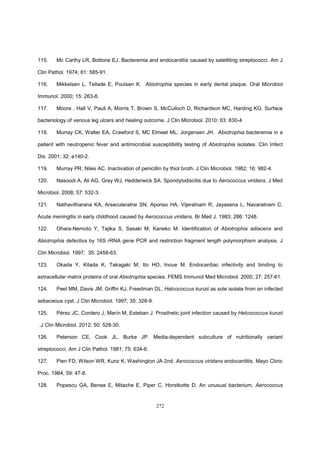 272
115. Mc Carthy LR, Bottone EJ. Bacteremia and endocarditis caused by satelliting streptococci. Am J
Clin Pathol. 1974; 61: 585-91.
116. Mikkelsen L, Teilade E, Poulsen K. Abiotrophia species in early dental plaque. Oral Microbiol
Immunol. 2000; 15: 263-8.
117. Moore , Hall V, Paull A, Morris T, Brown S, McCulloch D, Richardson MC, Harding KG. Surface
bacteriology of venous leg ulcers and healing outcome. J Clin Microbiol. 2010; 63: 830-4
118. Murray CK, Walter EA, Crawford S, MC Elmeel ML, Jorgensen JH. Abiotrophia bacteremia in a
patient with neutropenic fever and antimicrobial susceptibility testing of Abiotrophia isolates. Clin Infect
Dis. 2001; 32: e140-2.
119. Murray PR, Niles AC. Inactivation of penicillin by thiol broth. J Clin Microbiol. 1982; 16: 982-4.
120. Nasoodi A, Ali AG, Gray WJ, Hedderwick SA. Spondylodiscitis due to Aerococcus viridans. J Med
Microbiol. 2008; 57: 532-3.
121. Nathavitharana KA, Arseculeratne SN, Aponso HA, Vijeratnam R, Jayasena L, Navaratnam C.
Acute meningitis in early childhood caused by Aerococcus viridans. Br Med J. 1983; 286: 1248.
122. Ohara-Nemoto Y, Tajika S, Sasaki M, Kaneko M. Identification of Abiotrophia adiacens and
Abiotrophia defectiva by 16S rRNA gene PCR and restriction fragment length polymorphism analysis. J
Clin Microbiol. 1997; 35: 2458-63.
123. Okada Y, Kitada K, Takagaki M, Ito HO, Inoue M. Endocardiac infectivity and binding to
extracellular matrix proteins of oral Abiotrophia species. FEMS Immunol Med Microbiol. 2000; 27: 257-61.
124. Peel MM, Davis JM, Griffin KJ, Freedman DL. Helcococcus kunzii as sole isolate from an infected
sebaceous cyst. J Clin Microbiol. 1997; 35: 328-9.
125. Pérez JC, Cordero J, Marín M, Esteban J. Prosthetic joint infection caused by Helcococcus kunzii
. J Clin Microbiol. 2012; 50: 528-30.
126. Peterson CE, Cook JL, Burke JP. Media-dependent subculture of nutritionally variant
streptococci. Am J Clin Pathol. 1981; 75: 634-6.
127. Pien FD, Wilson WR, Kunz K, Washington JA 2nd. Aerococcus viridans endocarditis. Mayo Clinic
Proc. 1984; 59: 47-8.
128. Popescu GA, Benea E, Mitache E, Piper C, Horstkotte D. An unusual bacterium, Aerococcus
 