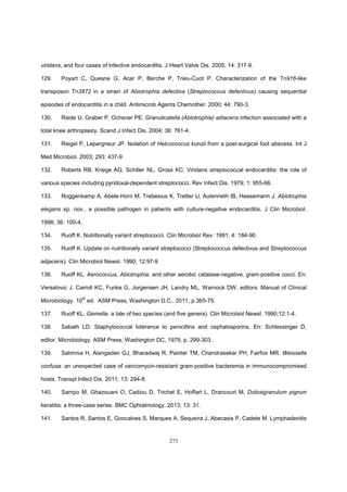 273
viridans, and four cases of infective endocarditis. J Heart Valve Dis. 2005; 14: 317-9.
129. Poyart C, Quesne G, Acar P, Berche P, Trieu-Cuot P. Characterization of the Tn916-like
transposon Tn3872 in a strain of Abiotrophia defectiva (Streptococcus defectivus) causing sequential
episodes of endocarditis in a child. Antimicrob Agents Chemother. 2000; 44: 790-3.
130. Riede U, Graber P, Ochsner PE. Granulicatella (Abiotrophia) adiacens infection associated with a
total knee arthroplasty. Scand J Infect Dis. 2004; 36: 761-4.
131. Riegel P, Lepargneur JP. Isolation of Helcococcus kunzii from a post-surgical foot abscess. Int J
Med Microbiol. 2003; 293: 437-9
132. Roberts RB, Kriege AG, Schiller NL, Gross KC. Viridans streptococcal endocarditis: the role of
various species including pyridoxal-dependent streptococci. Rev Infect Dis. 1979; 1: 955-66.
133. Roggenkamp A, Abele-Horn M, Trebesius K, Tretter U, Autenrieth IB, Heesemann J. Abiotrophia
elegans sp. nov., a possible pathogen in patients with culture-negative endocarditis. J Clin Microbiol.
1998; 36: 100-4,
134. Ruoff K. Nutritionally variant streptococci. Clin Microbiol Rev. 1991; 4: 184-90.
135. Ruoff K. Update on nutritionally variant streptococci (Streptococcus defectivus and Streptococcus
adjacens). Clin Microbiol Newsl. 1990; 12:97-9
136. Ruoff KL. Aerococcus, Abiotrophia, and other aerobic catalase-negative, gram-positive cocci. En:
Versalovic J, Carroll KC, Funke G, Jorgensen JH, Landry ML, Warnock DW, editors. Manual of Clinical
Microbiology. 10
th
ed. ASM Press, Washington D.C., 2011, p.365-75.
137. Ruoff KL. Gemella: a tale of two species (and five genera). Clin Microbiol Newsl. 1990;12:1-4.
138. Sabath LD. Staphylococcal tolerance to penicillins and cephalosporins. En: Schlessinger D,
editor. Microbiology. ASM Press, Washington DC, 1979, p. 299-303..
139. Salimnia H, Alangaden GJ, Bharadwaj R, Painter TM, Chandrasekar PH, Fairfox MR. Weissella
confusa: an unexpected case of vancomycin-resistant gram-positive bacteremia in immunocompromised
hosts. Transpl Infect Dis. 2011; 13: 294-8.
140. Sampo M, Ghazouani O, Cadiou D, Trichet E, Hoffart L, Drancourt M. Dolosigranulum pigrum
keratitis: a three-case series. BMC Ophtalmology. 2013; 13: 31.
141. Santos R, Santos E, Goncalves S, Marques A, Sequeira J, Abecasis P, Cadete M. Lymphadenitis
 