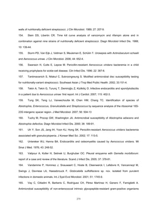 275
walls of nutritionally deficient streptococci. J Clin Microbiol. 1989; 27: 207-9.
154. Stein DS, Libertin CR. Time kill curve analysis of vancomycin and rifampin alone and in
combination against nine strains of nutritionally deficient streptococci. Diagn Microbiol Infect Dis. 1988;
10: 139-44.
155. Sturm PD, Van Eijk J, Veltman S, Meuleman E, Schülin T. Urosepsis with Actinobaculum schaalii
and Aerococcus urinae. J Clin Microbiol. 2006; 44: 652-4.
156. Swanson H, Cutts E, Lepow M. Penicillin-resistant Aerococcus viridans bacteremia in a child
receiving prophylaxis for sickle-cell disease. Clin Infect Dis. 1996; 22: 387-8.
157. Tantimavanich S, Nilakul C, Sukroongreung S. Modified antimicrobial disc susceptibility testing
for nutritionally-variant streptococci. Southeast Asian J Trop Med Public Health. 2002; 33:151-4.
158. Tekin A, Tekin G, Turunç T, Demiroğlu Z, Kizilkiliç O. Infective endocarditis and spondylodiscitis
in a patient due to Aerococcus urinae: first report. Int J Cardiol. 2007; 115: 402-3.
159. Tung SK, Teng LJ, Vaneechoutte M, Chen HM, Chang TC. Identification of species of
Abiotrophia, Enterococcus, Granulicatella and Streptococcus by sequence analysis of the ribosomal 16S-
23S intergenic spacer region. J Med Microbiol. 2007; 56: 504-13
160. Tuohy M, Procop GW, Washington JA. Antimicrobial susceptibility of Abiotrophia adiacens and
Abiotrophia defectiva. Diagn Microbiol Infect Dis. 2000; 38: 189-91.
161. Uh Y, Son JS, Jang IH, Yoon KJ, Hong SK. Penicillin-resistant Aerococcus viridans bacteremia
associated with granulocytopenia. J Korean Med Sci. 2002; 17: 113-5.
162. Untereker WJ, Hanna BA. Endocarditis and osteomyelitis caused by Aerococcus viridans. Mt
Sinai J Med. 1976; 43: 248-52.
163. Valipour A, Koller H, Setinek U, Burghuber OC. Pleural empyema with Gemella morbillorum:
report of a case and review of the literature. Scand J Infect Dis. 2005; 37: 378-81.
164. Vandamme P, Hommez J, Snauwaert C, Hoste B, Cleenwerck I, Lefebvre K, Vancanneyt M,
Swings J, Devriese LA, Haesebrouck F. Globicatella sulfidifaciens sp. nov. isolated from purulent
infections in domestic animals. Int J Syst Evol Microbiol. 2001; 51: 1745-9.
165. Vay C, Cittadini R, Barberis C, Rodríguez CH, Pérez Martínez H, Genero F, Famiglietti A.
Antimicrobial susceptibility of non-enterococcal intrinsic glycopeptide-resistant gram-positive organisms
 
