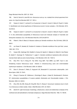 276
Diagn Microbiol Infect Dis. 2007; 52: 183-8.
166. Vela AI, García N, Latre MV et al. Aerococcus suis sp. nov. isolated from clinical specimens from
swine. Int J Syst Evol Microbiol 2007; 57: 1291-4.
167. Vergne A, Guérin F, Lienhard R, Le Coustumier A, Daurel C, Isnard C, Marty N, Poyart C, Cattoir
V. Identification and clinical significance of Helcococcus kunzii in human samples. J Clin Microbiol. 2015;
53:2703-5.
168. Vergne A, Guérin F, Lienhard R, Le Coustumier A, Daurel C, Isnard C, Marty N, Poyart C, Cattoir
V. In vitro antimicrobial susceptibility of Helcococcus kunzii and molecular analysis of macrolide and
tetracycline resistance. Eur J Clin Microbiol Infect Dis. 2015;34:2057-61.
169. Villamil I, Villar A, Masa LA. Absceso cutáneo por Gemella morbillorum. Rev Chil Infect. 2009; 26:
464-5.
170. von Essen R, Ikävalko M, Forsblom B. Isolation of Gemella morbillorum from joint fluid. Lancet.
1993; 342: 177-8.
171. Vossen MG, Gattringer KB, Khalifeh N, Koreny M, Spertini V, Mallouhi A, Willeit M, Volc-Platzer
B, Asboth F, Graninger W, Thalhammer F, Lagler H. Gemella morbillorum bacteremia after anti-tumor
necrosis factor alpha as acne inversa therapy. J Clin Microbiol. 2012; 50: 1109-12.
172. Woo PCY, Tse H, Wong SY, Tse CWS, Fung AMY, Tam DMW, Lau SKP; Yuen K. Life-
threatening invasive Helcococcus kunzii infectins in intravenous-drug users and ermA-mediated
erythromycin resistance. J Clin Microbiol. 2005; 43: 6205-8.
173. Zaoui A, Brousse C, Bletry O, Augouard LW, Boisaubert B. Leuconostoc osteomyelitis. Joint
Bone Spine. 2005; 72: 79-81.
174. Zheng X, Freeman AF, Villafranca J, Shortridge D, Beyer J, Kabat W, Dembkowski K, Shulman
ST. Antimicrobial susceptibilities of invasive pediatric Abiotrophia and Granulicatella isolates. J Clin
Microbiol. 2004; 42: 4323-6.
175. Zhou WQ, Niu DM, Zhang ZZ, Ning MZ, Shen H, Zhang K. Vancomycin resistance due to VanA
in an Aerococcus viridans isolate. Indian J Med Microbiol. 2014; 32: 462-5.
176. Zierdt CH. Light-microscopic morphology, ultrastructure, culture and relationship to disease of the
nutritional and cell-wall-deficient α-hemolytic streptococci. Diagn Microbiol Infect Dis. 1992; 15: 185-94.
 