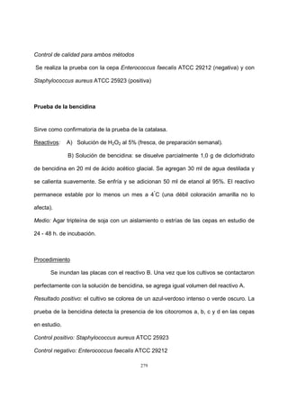 279
Control de calidad para ambos métodos
Se realiza la prueba con la cepa Enterococcus faecalis ATCC 29212 (negativa) y con
Staphylococcus aureus ATCC 25923 (positiva)
Prueba de la bencidina
Sirve como confirmatoria de la prueba de la catalasa.
Reactivos: A) Solución de H2O2 al 5% (fresca, de preparación semanal).
B) Solución de bencidina: se disuelve parcialmente 1,0 g de diclorhidrato
de bencidina en 20 ml de ácido acético glacial. Se agregan 30 ml de agua destilada y
se calienta suavemente. Se enfría y se adicionan 50 ml de etanol al 95%. El reactivo
permanece estable por lo menos un mes a 4°
C (una débil coloración amarilla no lo
afecta).
Medio: Agar tripteína de soja con un aislamiento o estrías de las cepas en estudio de
24 - 48 h. de incubación.
Procedimiento
Se inundan las placas con el reactivo B. Una vez que los cultivos se contactaron
perfectamente con la solución de bencidina, se agrega igual volumen del reactivo A.
Resultado positivo: el cultivo se colorea de un azul-verdoso intenso o verde oscuro. La
prueba de la bencidina detecta la presencia de los citocromos a, b, c y d en las cepas
en estudio.
Control positivo: Staphylococcus aureus ATCC 25923
Control negativo: Enterococcus faecalis ATCC 29212
 