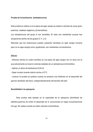 281
Prueba de la bacitracina (estreptococos)
Esta prueba se realiza si en la placa de agar sangre se aislaron colonias de cocos gram
positivos, catalasa negativos y β-hemolíticos.
Los estreptococos del grupo A son sensibles. El resto son resistentes aunque hay
excepciones dentro de los grupos C, F, y G.
Recordar que los enterococos pueden presentar hemólisis en agar sangre humana
pero no en agar sangre ovina. Igualmente, son resistentes a la bacitracina.
Método
- Efectuar estrías en cuatro sentidos en una placa de agar sangre con un ansa con la
que previamente se tocaron colonias aisladas de un estreptococo β-hemolítico.
- Aplicar un disco de bacitracina (0,04 U).
- Dejar incubar durante toda la noche a 37°
C.
- Lectura: la prueba es positiva cuando se produce una inhibición en el desarrollo del
germen alrededor del disco, independientemente del tamaño del halo.
Sensibilidad a la optoquina
Esta prueba está basada en la capacidad de la optoquina (clorhidrato de
etilhidrocupreína) de inhibir el desarrollo de S. pneumoniae en bajas concentraciones
(≤5 µg). Se realiza cuando se aíslan colonias α-hemolíticas.
 