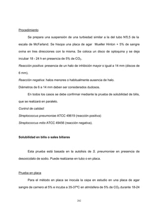 282
Procedimiento
Se prepara una suspensión de una turbiedad similar a la del tubo N°0,5 de la
escala de McFarland. Se hisopa una placa de agar Mueller Hinton + 5% de sangre
ovina en tres direcciones con la misma. Se coloca un disco de optoquina y se deja
incubar 18 - 24 h en presencia de 5% de CO2.
Reacción positiva: presencia de un halo de inhibición mayor o igual a 14 mm (discos de
6 mm).
Reacción negativa: halos menores o habitualmente ausencia de halo.
Diámetros de 6 a 14 mm deben ser considerados dudosos.
En todos los casos se debe confirmar mediante la prueba de solubilidad de bilis,
que se realizará en paralelo.
Control de calidad:
Streptococcus pneumoniae ATCC 49619 (reacción positiva)
Streptococcus mitis ATCC 49456 (reacción negativa).
Solubilidad en bilis o sales biliares
Esta prueba está basada en la autolisis de S. pneumoniae en presencia de
desoxicolato de sodio. Puede realizarse en tubo o en placa.
Prueba en placa
Para el método en placa se inocula la cepa en estudio en una placa de agar
sangre de carnero al 5% e incuba a 35-37ºC en atmósfera de 5% de CO2 durante 18-24
 
