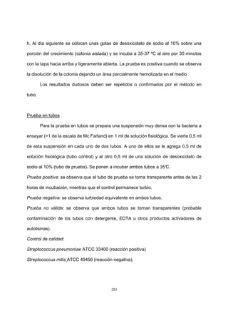 283
h. Al día siguiente se colocan unas gotas de desoxicolato de sodio al 10% sobre una
porción del crecimiento (colonia aislada) y se incuba a 35-37 ºC al aire por 30 minutos
con la tapa hacia arriba y ligeramente abierta. La prueba es positiva cuando se observa
la disolución de la colonia dejando un área parcialmente hemolizada en el medio
Los resultados dudosos deben ser repetidos o confirmados por el método en
tubo.
Prueba en tubos
Para la prueba en tubos se prepara una suspensión muy densa con la bacteria a
ensayar (>1 de la escala de Mc Farland) en 1 ml de solución fisiológica. Se vierte 0,5 ml
de esta suspensión en cada uno de dos tubos. A uno de ellos se le agrega 0,5 ml de
solución fisiológica (tubo control) y al otro 0,5 ml de una solución de desoxicolato de
sodio al 10% (tubo de prueba). Se ponen a incubar ambos tubos a 35°C.
Prueba positiva: se observa que el tubo de prueba se torna transparente antes de las 2
horas de incubación, mientras que el control permanece turbio.
Prueba negativa: se observa turbiedad equivalente en ambos tubos.
Prueba no válida: se observa que ambos tubos se tornan transparentes (probable
contaminación de los tubos con detergente, EDTA u otros productos activadores de
autolisinas).
Control de calidad:
Streptococcus pneumoniae ATCC 33400 (reacción positiva)
Streptococcus mitis ATCC 49456 (reacción negativa).
 