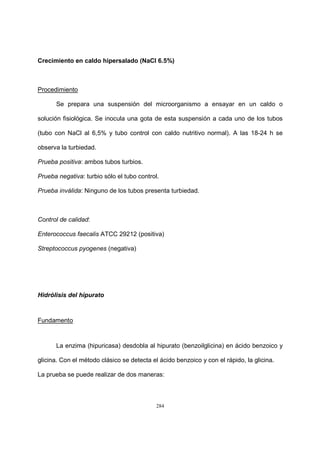 284
Crecimiento en caldo hipersalado (NaCl 6.5%)
Procedimiento
Se prepara una suspensión del microorganismo a ensayar en un caldo o
solución fisiológica. Se inocula una gota de esta suspensión a cada uno de los tubos
(tubo con NaCl al 6,5% y tubo control con caldo nutritivo normal). A las 18-24 h se
observa la turbiedad.
Prueba positiva: ambos tubos turbios.
Prueba negativa: turbio sólo el tubo control.
Prueba inválida: Ninguno de los tubos presenta turbiedad.
Control de calidad:
Enterococcus faecalis ATCC 29212 (positiva)
Streptococcus pyogenes (negativa)
Hidrólisis del hipurato
Fundamento
La enzima (hipuricasa) desdobla al hipurato (benzoilglicina) en ácido benzoico y
glicina. Con el método clásico se detecta el ácido benzoico y con el rápido, la glicina.
La prueba se puede realizar de dos maneras:
 