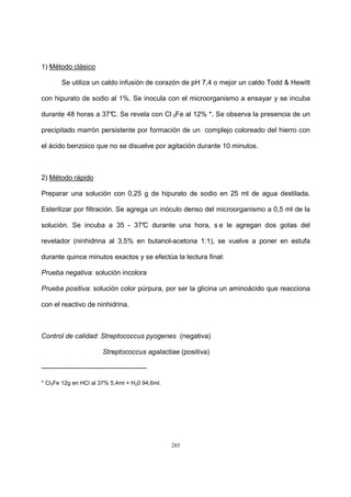 285
1) Método clásico
Se utiliza un caldo infusión de corazón de pH 7,4 o mejor un caldo Todd & Hewitt
con hipurato de sodio al 1%. Se inocula con el microorganismo a ensayar y se incuba
durante 48 horas a 37°C. Se revela con Cl 3Fe al 12% *. Se observa la presencia de un
precipitado marrón persistente por formación de un complejo coloreado del hierro con
el ácido benzoico que no se disuelve por agitación durante 10 minutos.
2) Método rápido
Preparar una solución con 0,25 g de hipurato de sodio en 25 ml de agua destilada.
Esterilizar por filtración. Se agrega un inóculo denso del microorganismo a 0,5 ml de la
solución. Se incuba a 35 - 37°C durante una hora, s e le agregan dos gotas del
revelador (ninhidrina al 3,5% en butanol-acetona 1:1), se vuelve a poner en estufa
durante quince minutos exactos y se efectúa la lectura final:
Prueba negativa: solución incolora
Prueba positiva: solución color púrpura, por ser la glicina un aminoácido que reacciona
con el reactivo de ninhidrina.
Control de calidad: Streptococcus pyogenes (negativa)
Streptococcus agalactiae (positiva)
----------------------------------------------
* Cl3Fe 12g en HCl al 37% 5,4ml + H20 94,6ml.
 